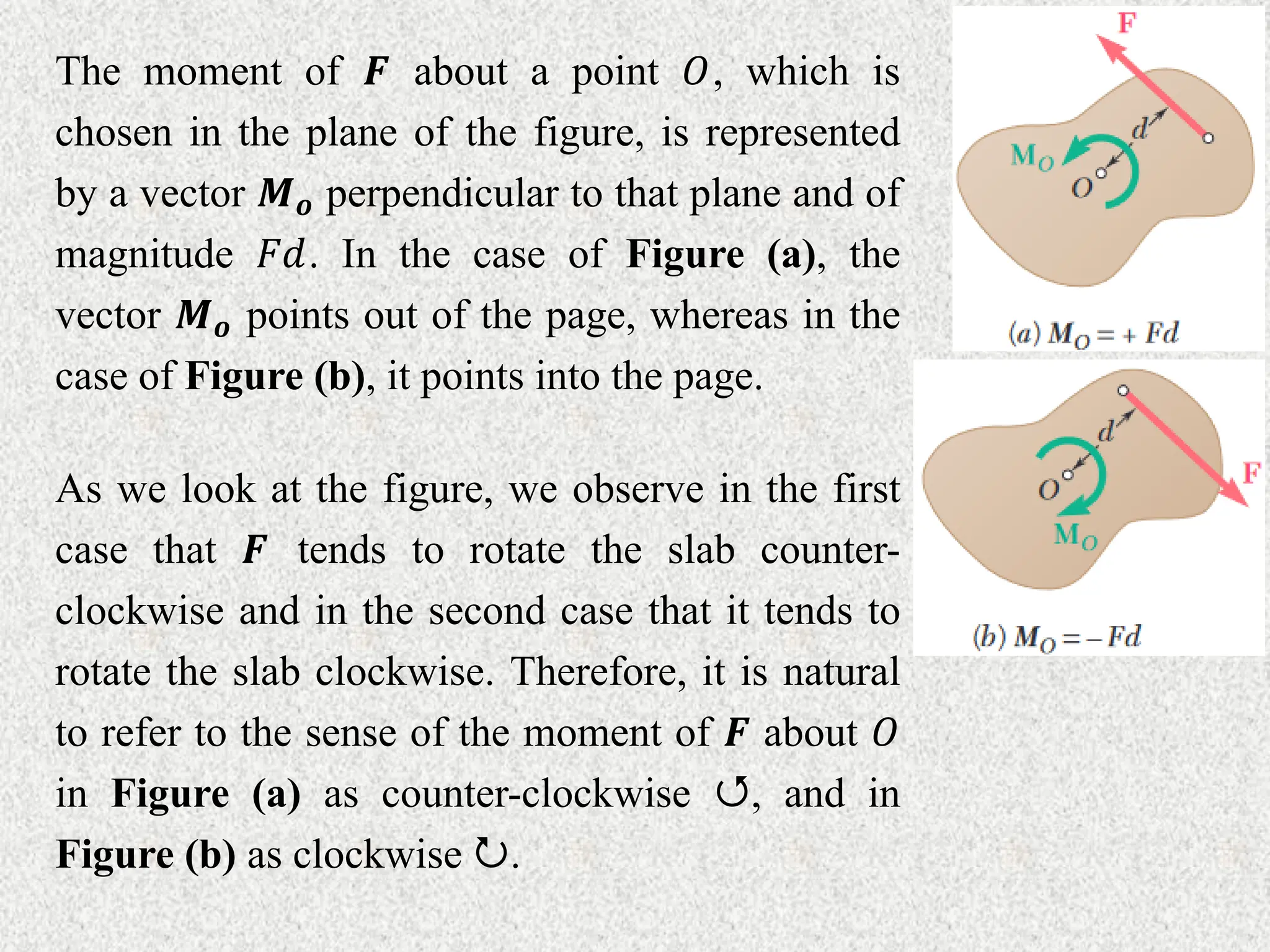 The moment of 𝑭 about a point 𝑂, which is
chosen in the plane of the figure, is represented
by a vector 𝑴𝒐 perpendicular to that plane and of
magnitude 𝐹𝑑. In the case of Figure (a), the
vector 𝑴𝒐 points out of the page, whereas in the
case of Figure (b), it points into the page.
As we look at the figure, we observe in the first
case that 𝑭 tends to rotate the slab counter-
clockwise and in the second case that it tends to
rotate the slab clockwise. Therefore, it is natural
to refer to the sense of the moment of 𝑭 about 𝑂
in Figure (a) as counter-clockwise , and in
Figure (b) as clockwise .
 