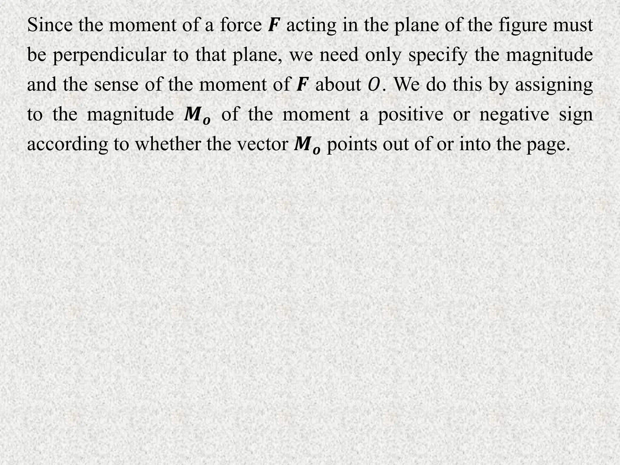 Since the moment of a force 𝑭 acting in the plane of the figure must
be perpendicular to that plane, we need only specify the magnitude
and the sense of the moment of 𝑭 about 𝑂. We do this by assigning
to the magnitude 𝑴𝒐 of the moment a positive or negative sign
according to whether the vector 𝑴𝒐 points out of or into the page.
 