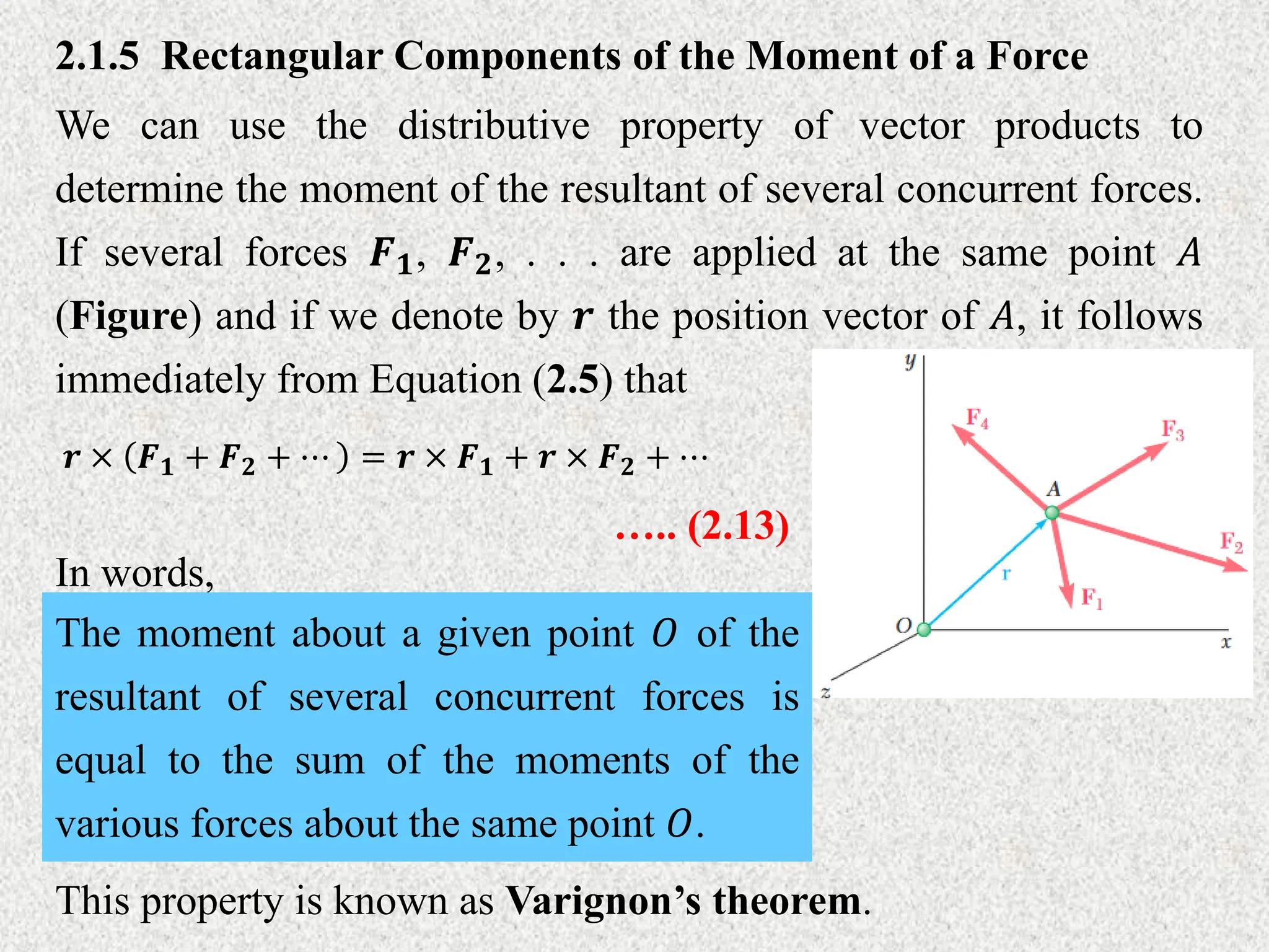 2.1.5 Rectangular Components of the Moment of a Force
We can use the distributive property of vector products to
determine the moment of the resultant of several concurrent forces.
If several forces 𝑭𝟏, 𝑭𝟐, . . . are applied at the same point 𝐴
(Figure) and if we denote by 𝒓 the position vector of 𝐴, it follows
immediately from Equation (2.5) that
𝒓 × 𝑭𝟏 + 𝑭𝟐 + ⋯ = 𝒓 × 𝑭𝟏 + 𝒓 × 𝑭𝟐 + ⋯
….. (2.13)
In words,
The moment about a given point 𝑂 of the
resultant of several concurrent forces is
equal to the sum of the moments of the
various forces about the same point 𝑂.
This property is known as Varignon’s theorem.
 