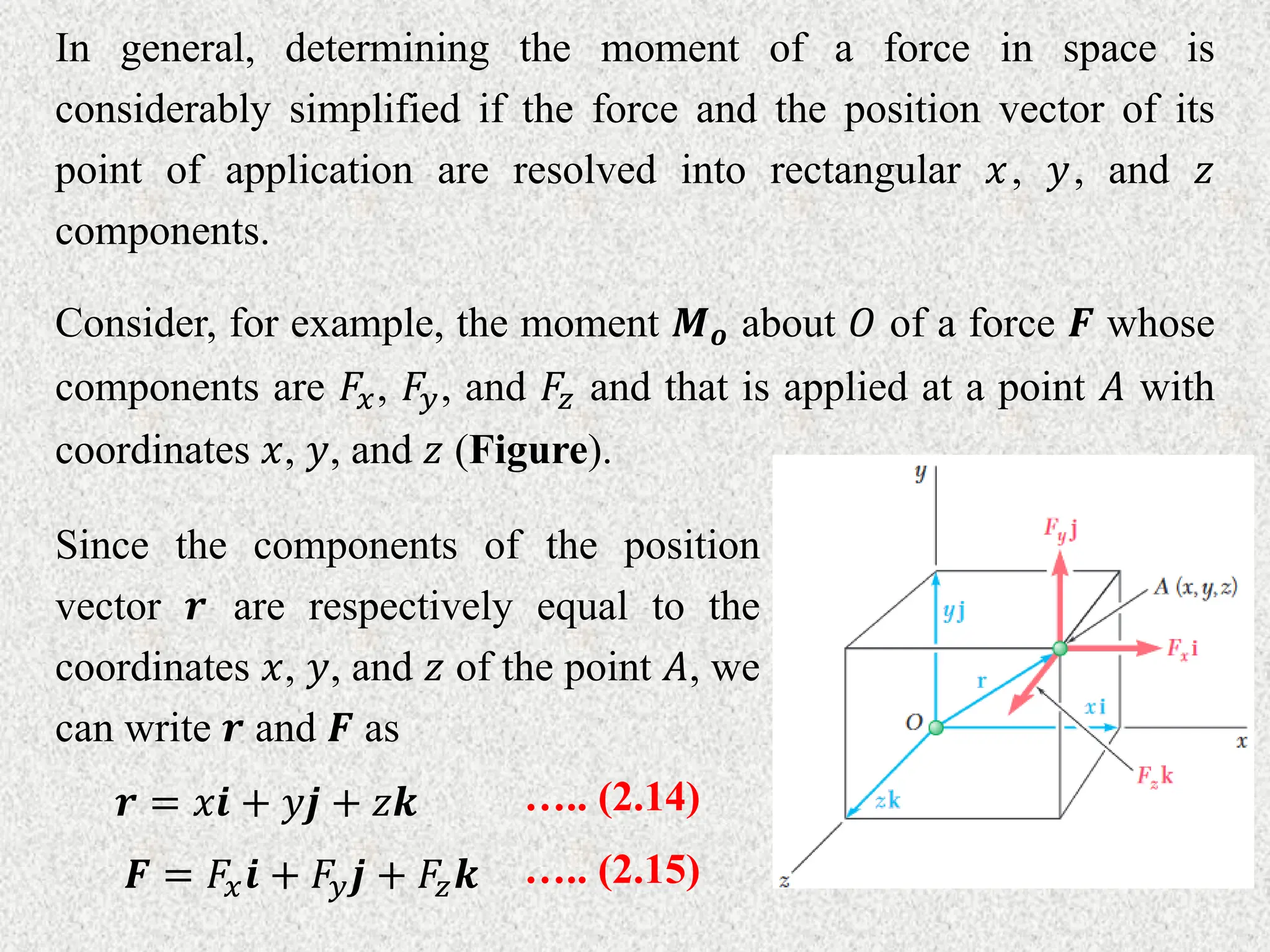 In general, determining the moment of a force in space is
considerably simplified if the force and the position vector of its
point of application are resolved into rectangular 𝑥, 𝑦, and 𝑧
components.
Consider, for example, the moment 𝑴𝒐 about 𝑂 of a force 𝑭 whose
components are 𝐹𝑥, 𝐹𝑦, and 𝐹𝑧 and that is applied at a point 𝐴 with
coordinates 𝑥, 𝑦, and 𝑧 (Figure).
Since the components of the position
vector 𝒓 are respectively equal to the
coordinates 𝑥, 𝑦, and 𝑧 of the point 𝐴, we
can write 𝒓 and 𝑭 as
𝒓 = 𝑥𝒊 + 𝑦𝒋 + 𝑧𝒌 ….. (2.14)
𝑭 = 𝐹𝑥𝒊 + 𝐹𝑦𝒋 + 𝐹𝑧𝒌 ….. (2.15)
 