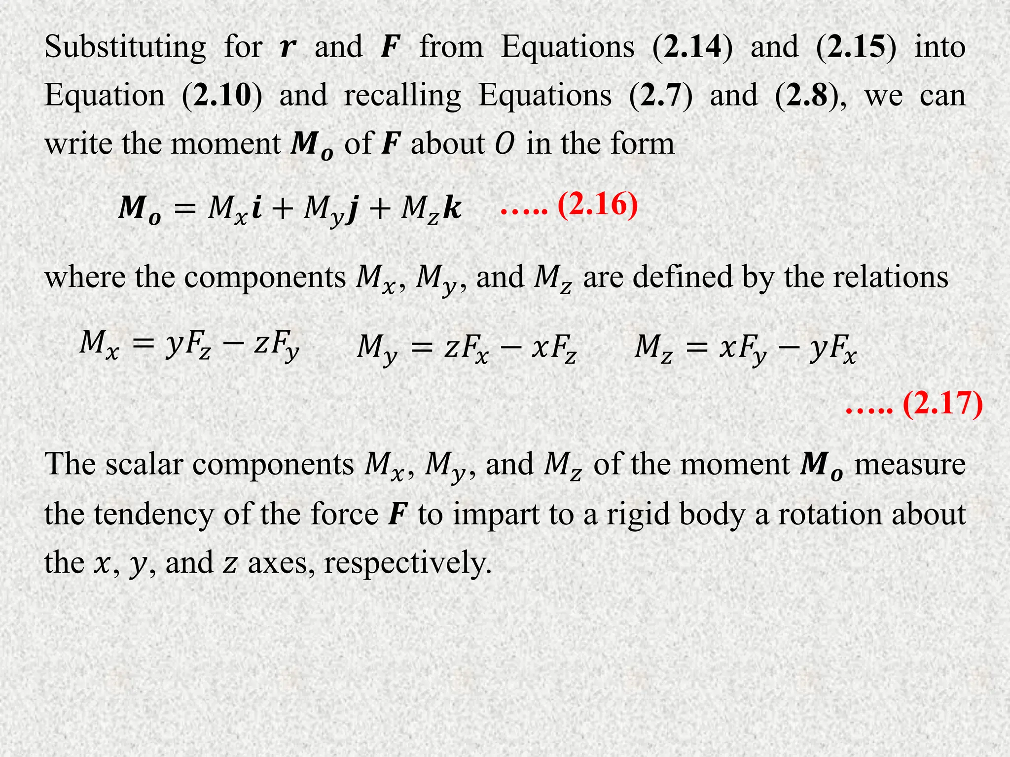 Substituting for 𝒓 and 𝑭 from Equations (2.14) and (2.15) into
Equation (2.10) and recalling Equations (2.7) and (2.8), we can
write the moment 𝑴𝒐 of 𝑭 about 𝑂 in the form
𝑴𝒐 = 𝑀𝑥𝒊 + 𝑀𝑦𝒋 + 𝑀𝑧𝒌 ….. (2.16)
where the components 𝑀𝑥, 𝑀𝑦, and 𝑀𝑧 are defined by the relations
𝑀𝑥 = 𝑦𝐹𝑧 − 𝑧𝐹𝑦 𝑀𝑦 = 𝑧𝐹𝑥 − 𝑥𝐹𝑧 𝑀𝑧 = 𝑥𝐹𝑦 − 𝑦𝐹𝑥
….. (2.17)
The scalar components 𝑀𝑥, 𝑀𝑦, and 𝑀𝑧 of the moment 𝑴𝒐 measure
the tendency of the force 𝑭 to impart to a rigid body a rotation about
the 𝑥, 𝑦, and 𝑧 axes, respectively.
 