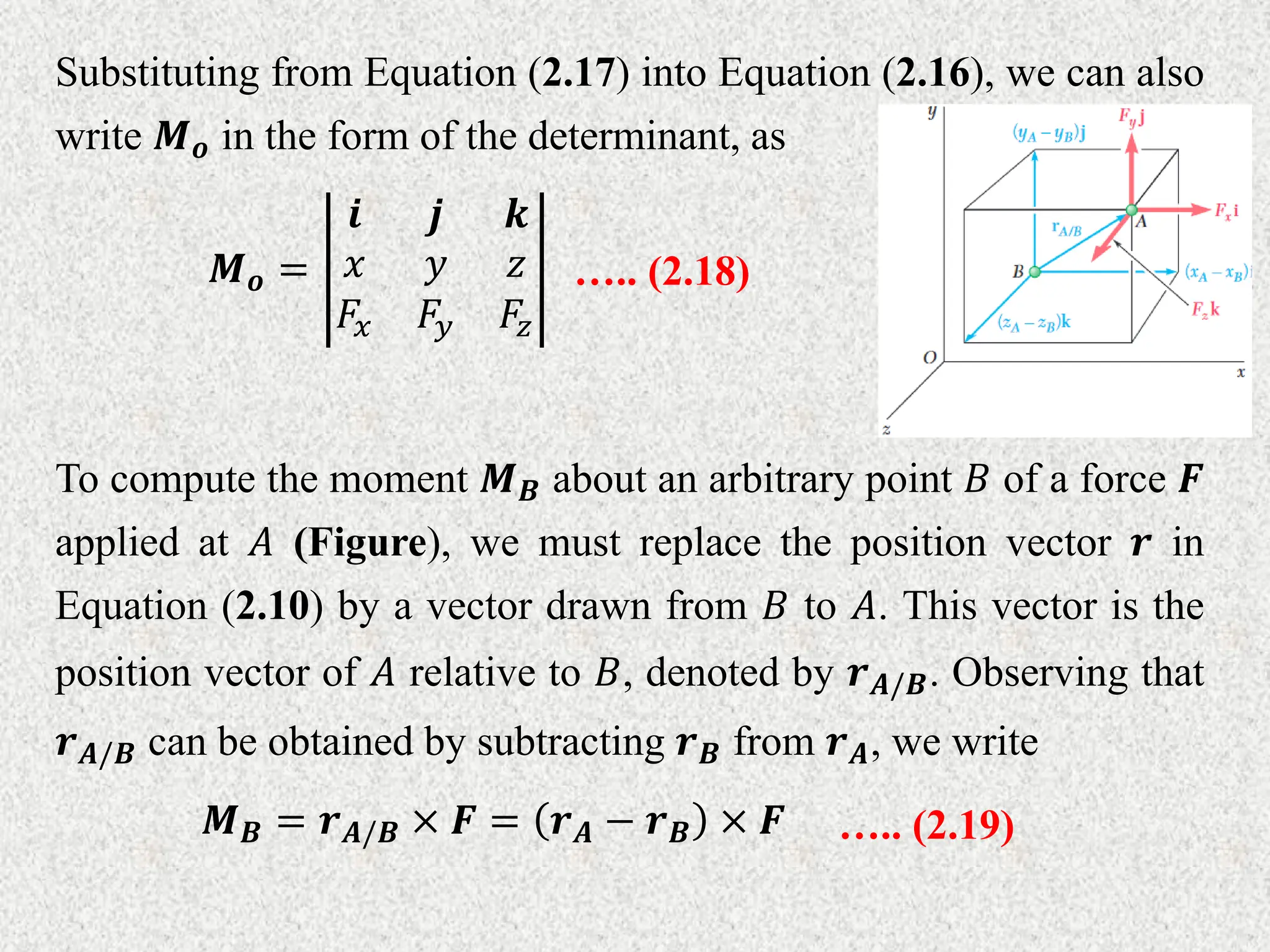 Substituting from Equation (2.17) into Equation (2.16), we can also
write 𝑴𝒐 in the form of the determinant, as
𝑴𝒐 =
𝒊 𝒋 𝒌
𝑥 𝑦 𝑧
𝐹𝑥 𝐹𝑦 𝐹𝑧
….. (2.18)
To compute the moment 𝑴𝑩 about an arbitrary point 𝐵 of a force 𝑭
applied at 𝐴 (Figure), we must replace the position vector 𝒓 in
Equation (2.10) by a vector drawn from 𝐵 to 𝐴. This vector is the
position vector of 𝐴 relative to 𝐵, denoted by 𝒓𝑨/𝑩. Observing that
𝒓𝑨/𝑩 can be obtained by subtracting 𝒓𝑩 from 𝒓𝑨, we write
𝑴𝑩 = 𝒓𝑨/𝑩 × 𝑭 = 𝒓𝑨 − 𝒓𝑩 × 𝑭 ….. (2.19)
 