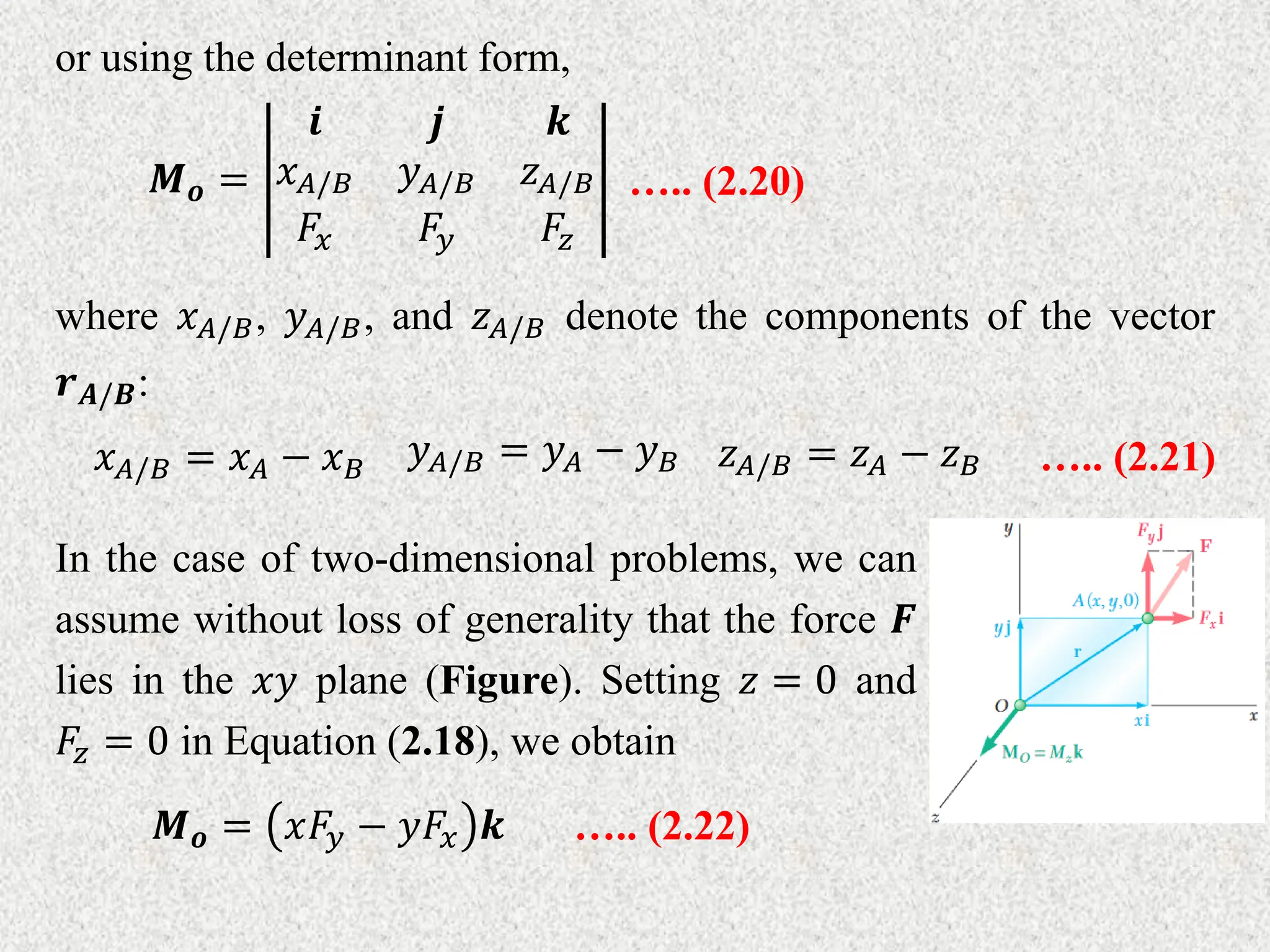 or using the determinant form,
𝑴𝒐 =
𝒊 𝒋 𝒌
𝑥𝐴/𝐵 𝑦𝐴/𝐵 𝑧𝐴/𝐵
𝐹𝑥 𝐹𝑦 𝐹𝑧
….. (2.20)
where 𝑥𝐴/𝐵, 𝑦𝐴/𝐵, and 𝑧𝐴/𝐵 denote the components of the vector
𝒓𝑨/𝑩:
𝑥𝐴/𝐵 = 𝑥𝐴 − 𝑥𝐵
𝑦𝐴/𝐵 = 𝑦𝐴 − 𝑦𝐵 𝑧𝐴/𝐵 = 𝑧𝐴 − 𝑧𝐵 ….. (2.21)
In the case of two-dimensional problems, we can
assume without loss of generality that the force 𝑭
lies in the 𝑥𝑦 plane (Figure). Setting 𝑧 = 0 and
𝐹𝑧 = 0 in Equation (2.18), we obtain
𝑴𝒐 = 𝑥𝐹𝑦 − 𝑦𝐹𝑥 𝒌 ….. (2.22)
 