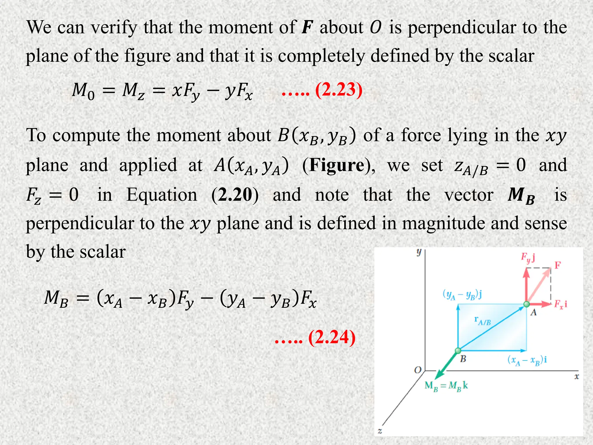 We can verify that the moment of 𝑭 about 𝑂 is perpendicular to the
plane of the figure and that it is completely defined by the scalar
𝑀0 = 𝑀𝑧 = 𝑥𝐹𝑦 − 𝑦𝐹𝑥 ….. (2.23)
To compute the moment about 𝐵 𝑥𝐵, 𝑦𝐵 of a force lying in the 𝑥𝑦
plane and applied at 𝐴 𝑥𝐴, 𝑦𝐴 (Figure), we set 𝑧𝐴/𝐵 = 0 and
𝐹𝑧 = 0 in Equation (2.20) and note that the vector 𝑴𝑩 is
perpendicular to the 𝑥𝑦 plane and is defined in magnitude and sense
by the scalar
𝑀𝐵 = 𝑥𝐴 − 𝑥𝐵 𝐹𝑦 − 𝑦𝐴 − 𝑦𝐵 𝐹𝑥
….. (2.24)
 