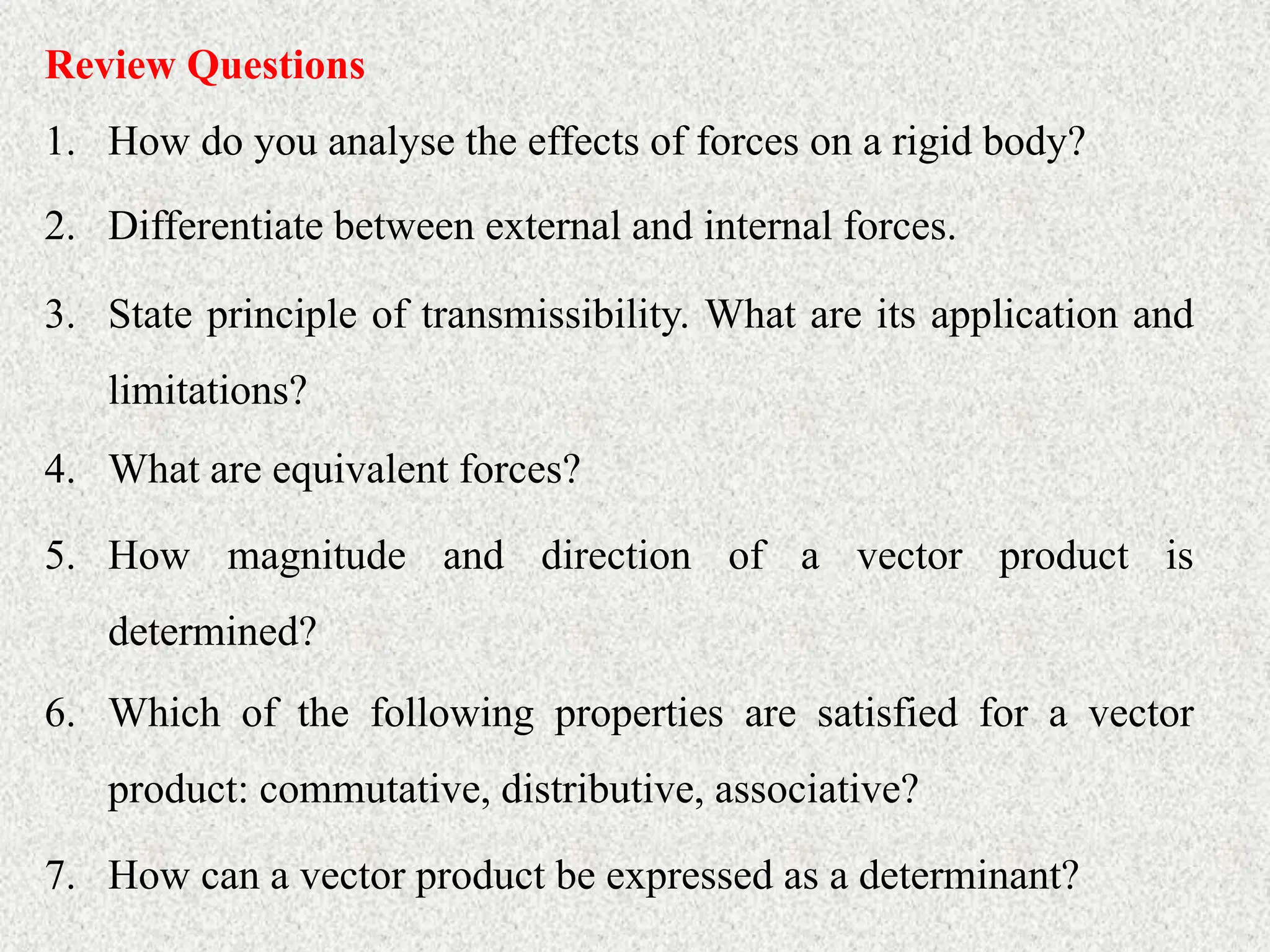 Review Questions
1. How do you analyse the effects of forces on a rigid body?
2. Differentiate between external and internal forces.
3. State principle of transmissibility. What are its application and
limitations?
4. What are equivalent forces?
5. How magnitude and direction of a vector product is
determined?
6. Which of the following properties are satisfied for a vector
product: commutative, distributive, associative?
7. How can a vector product be expressed as a determinant?
 