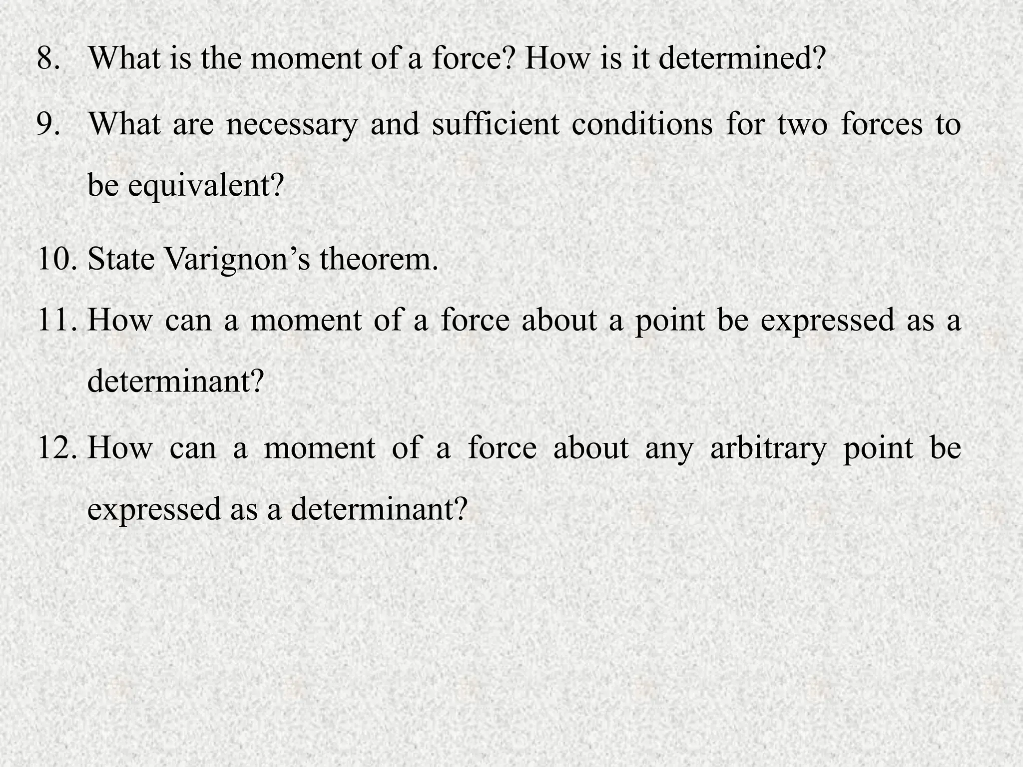 8. What is the moment of a force? How is it determined?
9. What are necessary and sufficient conditions for two forces to
be equivalent?
10. State Varignon’s theorem.
11. How can a moment of a force about a point be expressed as a
determinant?
12. How can a moment of a force about any arbitrary point be
expressed as a determinant?
 