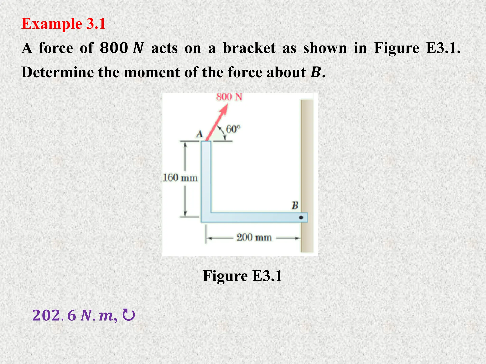 Example 3.1
A force of 𝟖𝟎𝟎 𝑵 acts on a bracket as shown in Figure E3.1.
Determine the moment of the force about 𝑩.
Figure E3.1
𝟐𝟎𝟐. 𝟔 𝑵. 𝒎, 
 