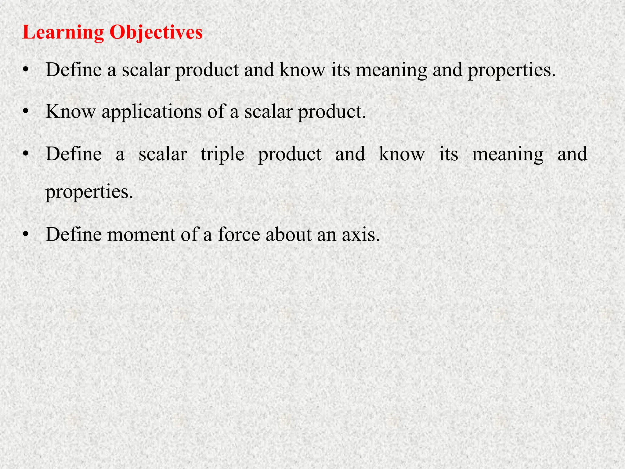 • Define a scalar product and know its meaning and properties.
Learning Objectives
• Know applications of a scalar product.
• Define a scalar triple product and know its meaning and
properties.
• Define moment of a force about an axis.
 