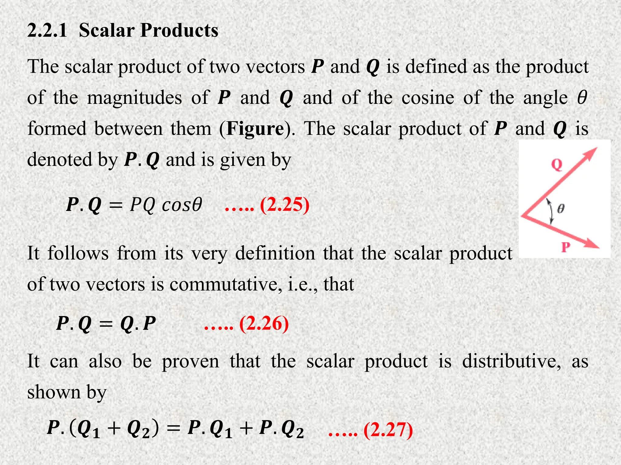 2.2.1 Scalar Products
The scalar product of two vectors 𝑷 and 𝑸 is defined as the product
of the magnitudes of 𝑷 and 𝑸 and of the cosine of the angle 𝜃
formed between them (Figure). The scalar product of 𝑷 and 𝑸 is
denoted by 𝑷. 𝑸 and is given by
𝑷. 𝑸 = 𝑃𝑄 𝑐𝑜𝑠𝜃
It follows from its very definition that the scalar product
of two vectors is commutative, i.e., that
….. (2.25)
𝑷. 𝑸 = 𝑸. 𝑷 ….. (2.26)
It can also be proven that the scalar product is distributive, as
shown by
𝑷. 𝑸𝟏 + 𝑸𝟐 = 𝑷. 𝑸𝟏 + 𝑷. 𝑸𝟐 ….. (2.27)
 
