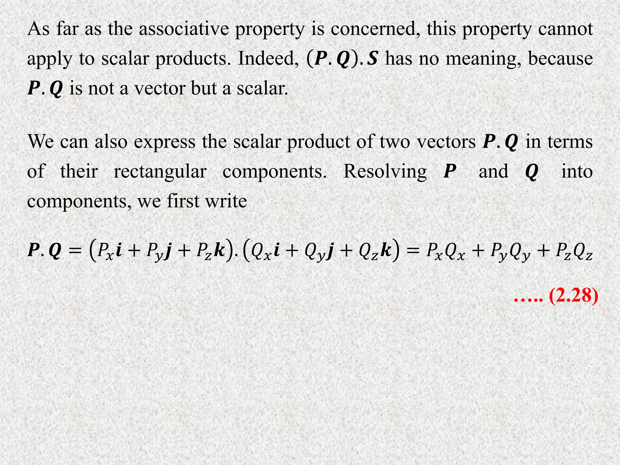 As far as the associative property is concerned, this property cannot
apply to scalar products. Indeed, 𝑷. 𝑸 . 𝑺 has no meaning, because
𝑷. 𝑸 is not a vector but a scalar.
We can also express the scalar product of two vectors 𝑷. 𝑸 in terms
of their rectangular components. Resolving 𝑷 and 𝑸 into
components, we first write
𝑷. 𝑸 = 𝑃𝑥𝒊 + 𝑃𝑦𝒋 + 𝑃𝑧𝒌 . 𝑄𝑥𝒊 + 𝑄𝑦𝒋 + 𝑄𝑧𝒌 = 𝑃𝑥𝑄𝑥 + 𝑃𝑦𝑄𝑦 + 𝑃𝑧𝑄𝑧
….. (2.28)
 
