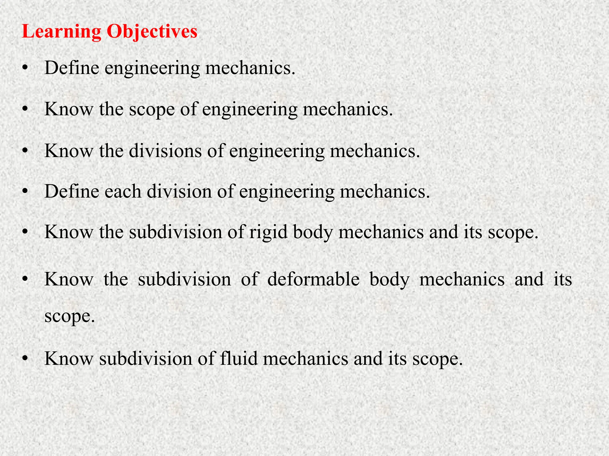 • Define engineering mechanics.
Learning Objectives
• Know the scope of engineering mechanics.
• Know the divisions of engineering mechanics.
• Define each division of engineering mechanics.
• Know the subdivision of rigid body mechanics and its scope.
• Know the subdivision of deformable body mechanics and its
scope.
• Know subdivision of fluid mechanics and its scope.
 