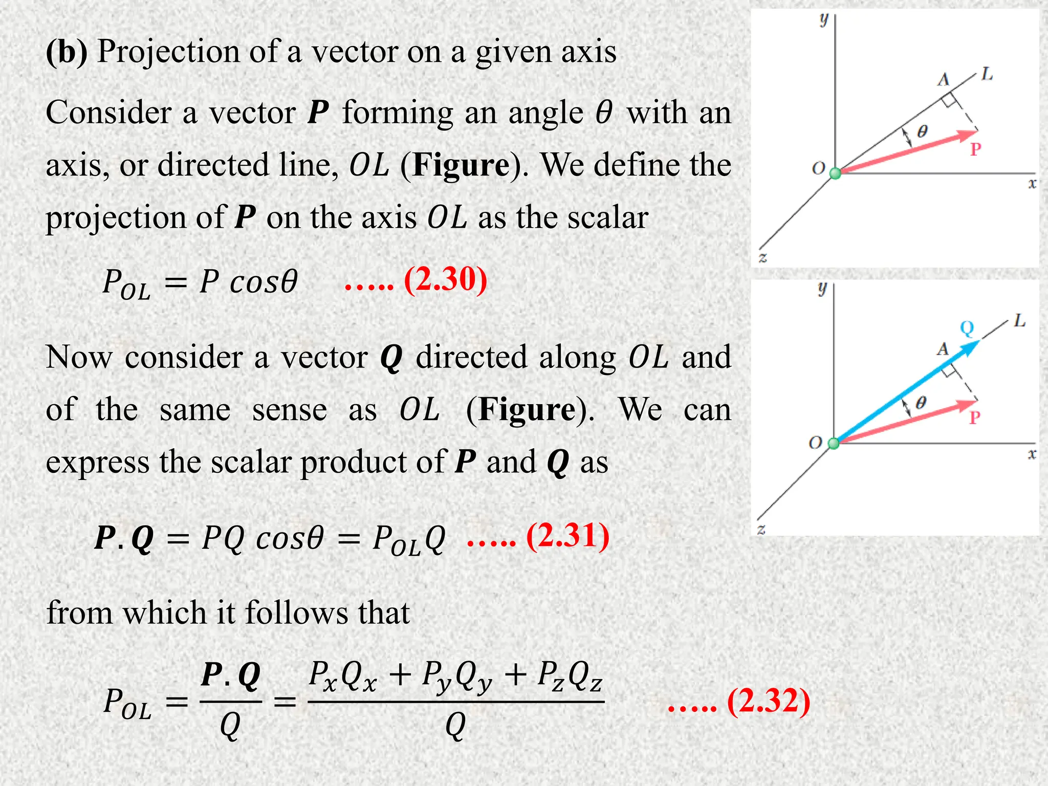 (b) Projection of a vector on a given axis
Consider a vector 𝑷 forming an angle 𝜃 with an
axis, or directed line, 𝑂𝐿 (Figure). We define the
projection of 𝑷 on the axis 𝑂𝐿 as the scalar
Now consider a vector 𝑸 directed along 𝑂𝐿 and
of the same sense as 𝑂𝐿 (Figure). We can
express the scalar product of 𝑷 and 𝑸 as
𝑃𝑂𝐿 = 𝑃 𝑐𝑜𝑠𝜃 ….. (2.30)
𝑷. 𝑸 = 𝑃𝑄 𝑐𝑜𝑠𝜃 = 𝑃𝑂𝐿𝑄 ….. (2.31)
from which it follows that
𝑃𝑂𝐿 =
𝑷. 𝑸
𝑄
=
𝑃𝑥𝑄𝑥 + 𝑃𝑦𝑄𝑦 + 𝑃𝑧𝑄𝑧
𝑄
….. (2.32)
 