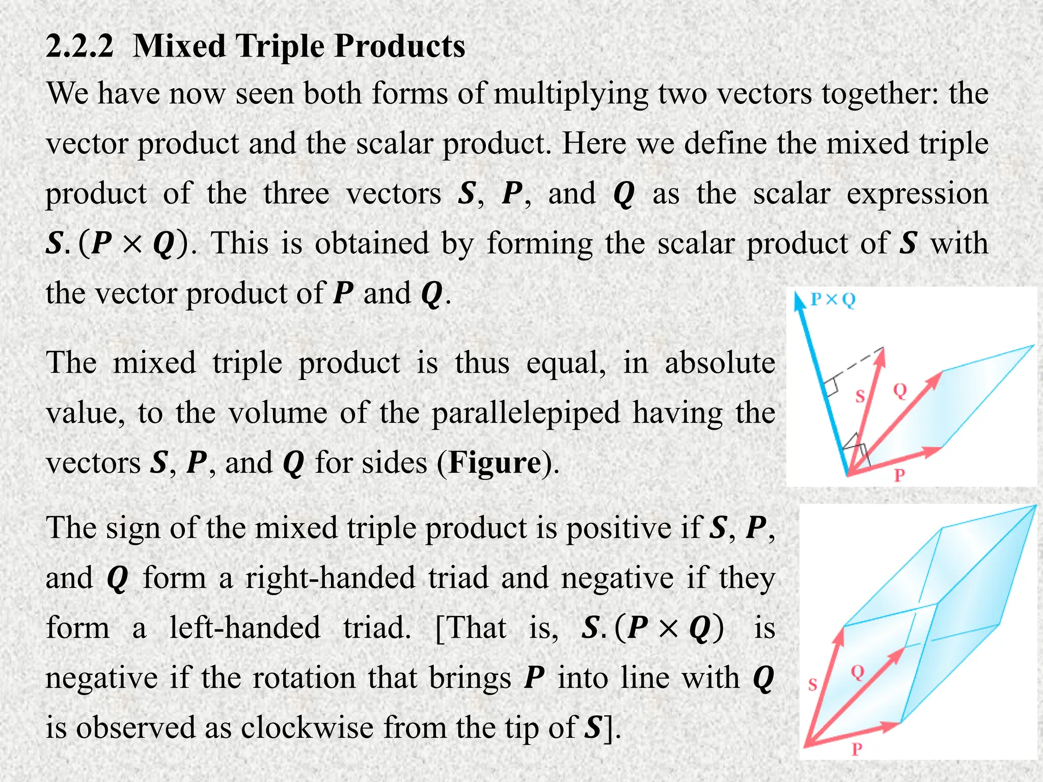 2.2.2 Mixed Triple Products
We have now seen both forms of multiplying two vectors together: the
vector product and the scalar product. Here we define the mixed triple
product of the three vectors 𝑺, 𝑷, and 𝑸 as the scalar expression
𝑺. 𝑷 × 𝑸 . This is obtained by forming the scalar product of 𝑺 with
the vector product of 𝑷 and 𝑸.
The mixed triple product is thus equal, in absolute
value, to the volume of the parallelepiped having the
vectors 𝑺, 𝑷, and 𝑸 for sides (Figure).
The sign of the mixed triple product is positive if 𝑺, 𝑷,
and 𝑸 form a right-handed triad and negative if they
form a left-handed triad. [That is, 𝑺. 𝑷 × 𝑸 is
negative if the rotation that brings 𝑷 into line with 𝑸
is observed as clockwise from the tip of 𝑺].
 