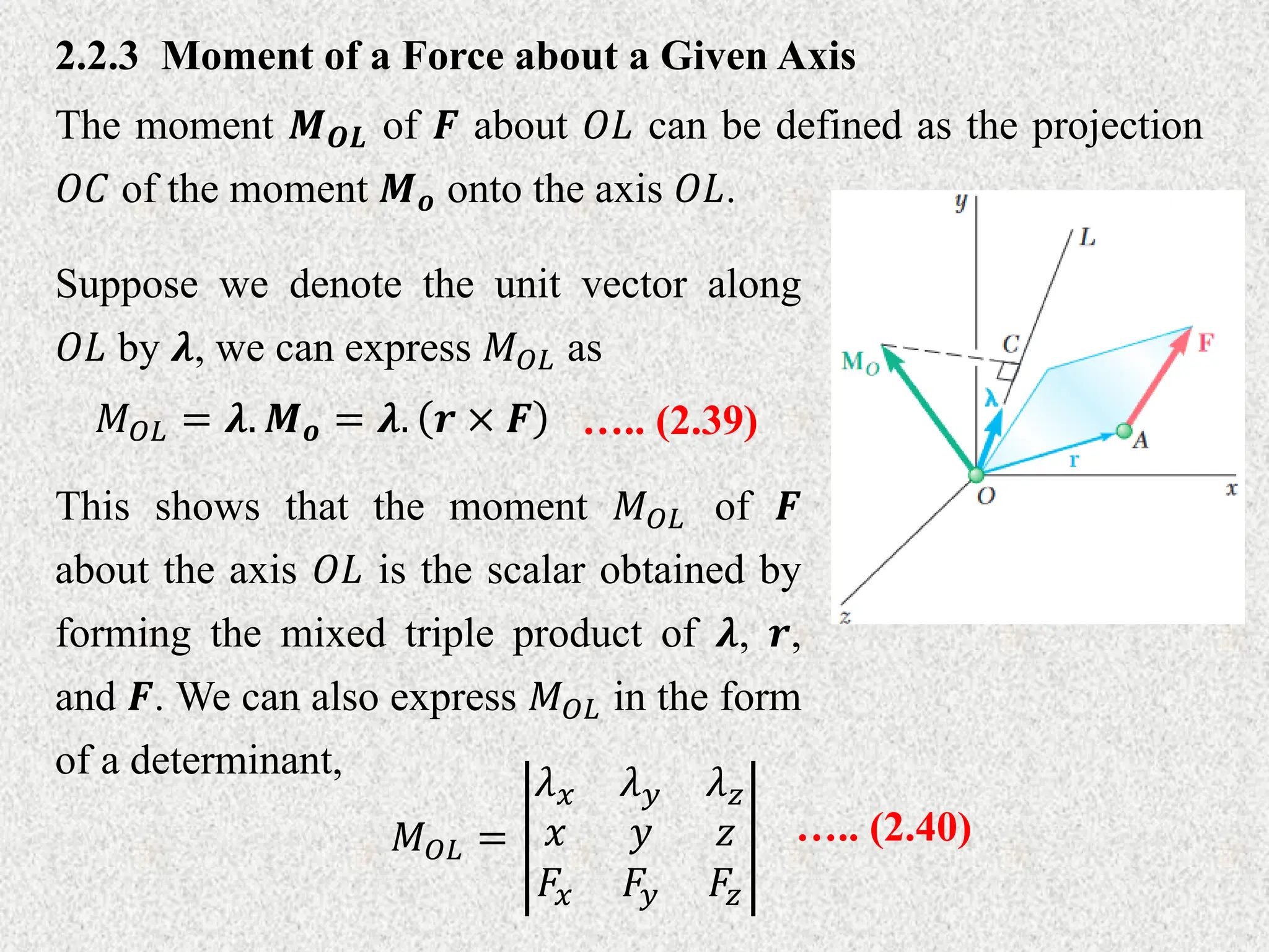 2.2.3 Moment of a Force about a Given Axis
The moment 𝑴𝑶𝑳 of 𝑭 about 𝑂𝐿 can be defined as the projection
𝑂𝐶 of the moment 𝑴𝒐 onto the axis 𝑂𝐿.
Suppose we denote the unit vector along
𝑂𝐿 by 𝝀, we can express 𝑀𝑂𝐿 as
𝑀𝑂𝐿 = 𝝀. 𝑴𝒐 = 𝝀. 𝒓 × 𝑭 ….. (2.39)
This shows that the moment 𝑀𝑂𝐿 of 𝑭
about the axis 𝑂𝐿 is the scalar obtained by
forming the mixed triple product of 𝝀, 𝒓,
and 𝑭. We can also express 𝑀𝑂𝐿 in the form
of a determinant,
𝑀𝑂𝐿 =
𝜆𝑥 𝜆𝑦 𝜆𝑧
𝑥 𝑦 𝑧
𝐹𝑥 𝐹𝑦 𝐹𝑧
….. (2.40)
 