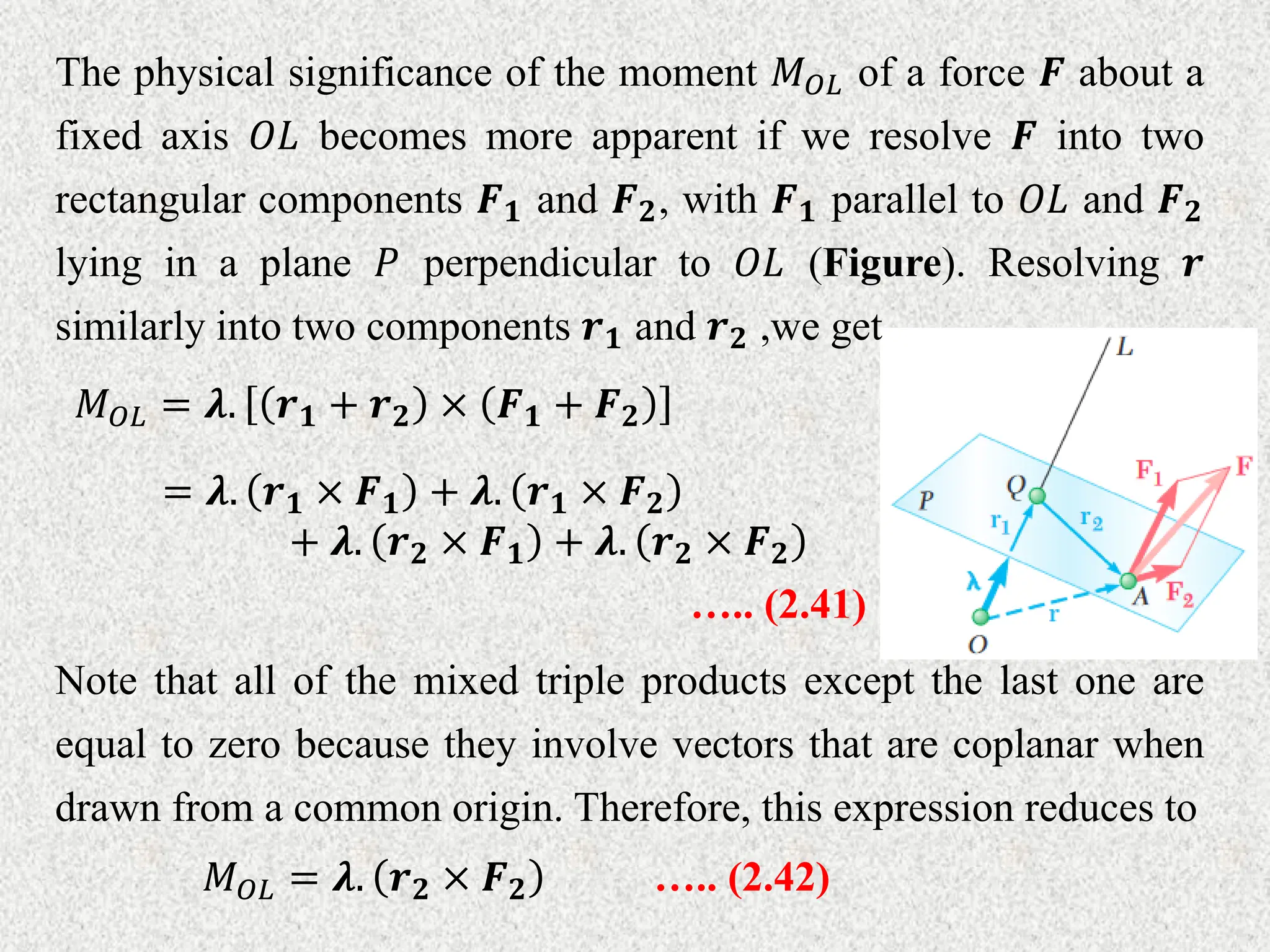 The physical significance of the moment 𝑀𝑂𝐿 of a force 𝑭 about a
fixed axis 𝑂𝐿 becomes more apparent if we resolve 𝑭 into two
rectangular components 𝑭𝟏 and 𝑭𝟐, with 𝑭𝟏 parallel to 𝑂𝐿 and 𝑭𝟐
lying in a plane 𝑃 perpendicular to 𝑂𝐿 (Figure). Resolving 𝒓
similarly into two components 𝒓𝟏 and 𝒓𝟐 ,we get
𝑀𝑂𝐿 = 𝝀. 𝒓𝟏 + 𝒓𝟐 × 𝑭𝟏 + 𝑭𝟐
= 𝝀. 𝒓𝟏 × 𝑭𝟏 + 𝝀. 𝒓𝟏 × 𝑭𝟐
+ 𝝀. 𝒓𝟐 × 𝑭𝟏 + 𝝀. 𝒓𝟐 × 𝑭𝟐
….. (2.41)
Note that all of the mixed triple products except the last one are
equal to zero because they involve vectors that are coplanar when
drawn from a common origin. Therefore, this expression reduces to
𝑀𝑂𝐿 = 𝝀. 𝒓𝟐 × 𝑭𝟐 ….. (2.42)
 