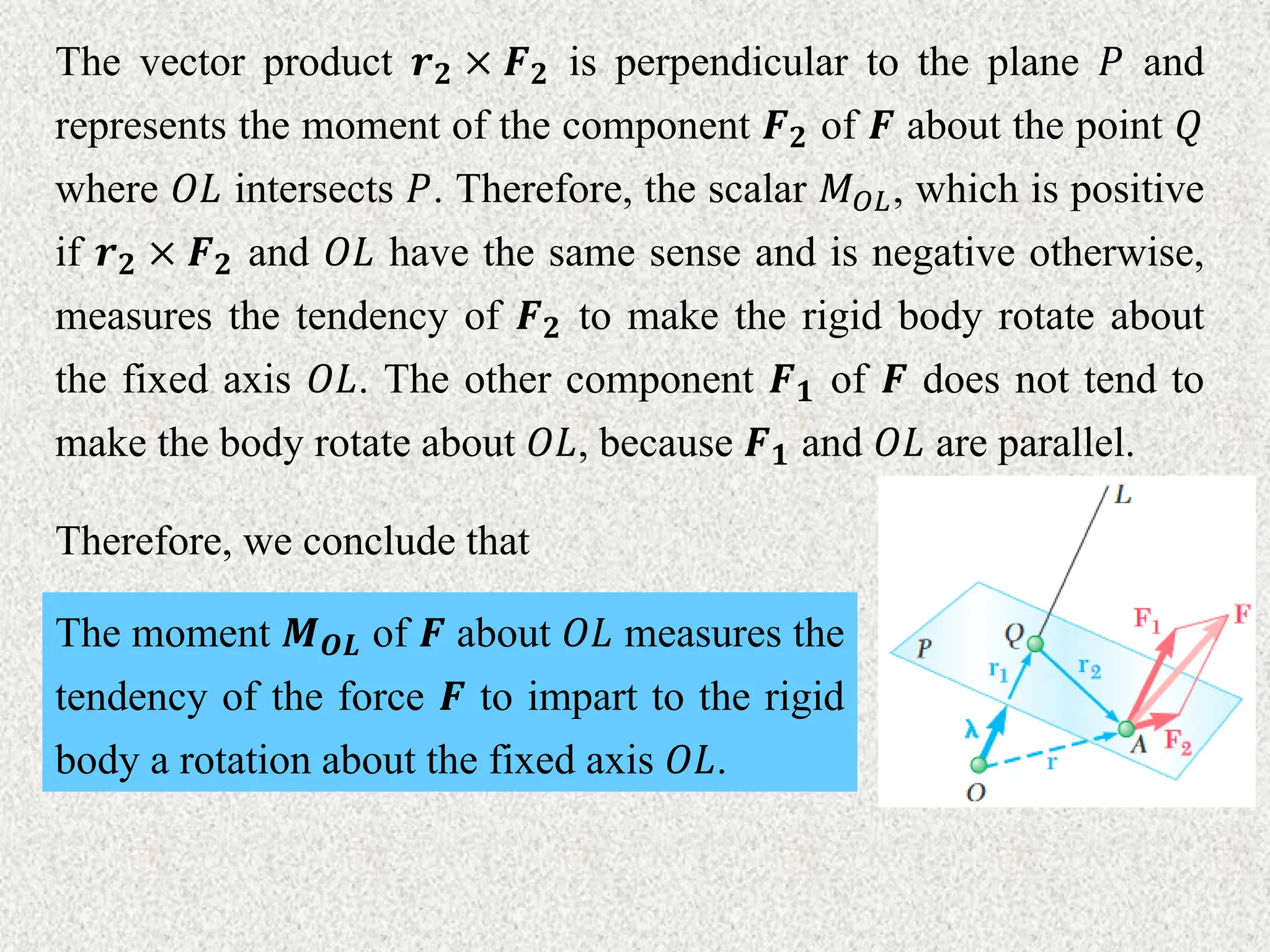 The vector product 𝒓𝟐 × 𝑭𝟐 is perpendicular to the plane 𝑃 and
represents the moment of the component 𝑭𝟐 of 𝑭 about the point 𝑄
where 𝑂𝐿 intersects 𝑃. Therefore, the scalar 𝑀𝑂𝐿, which is positive
if 𝒓𝟐 × 𝑭𝟐 and 𝑂𝐿 have the same sense and is negative otherwise,
measures the tendency of 𝑭𝟐 to make the rigid body rotate about
the fixed axis 𝑂𝐿. The other component 𝑭𝟏 of 𝑭 does not tend to
make the body rotate about 𝑂𝐿, because 𝑭𝟏 and 𝑂𝐿 are parallel.
Therefore, we conclude that
The moment 𝑴𝑶𝑳 of 𝑭 about 𝑂𝐿 measures the
tendency of the force 𝑭 to impart to the rigid
body a rotation about the fixed axis 𝑂𝐿.
 