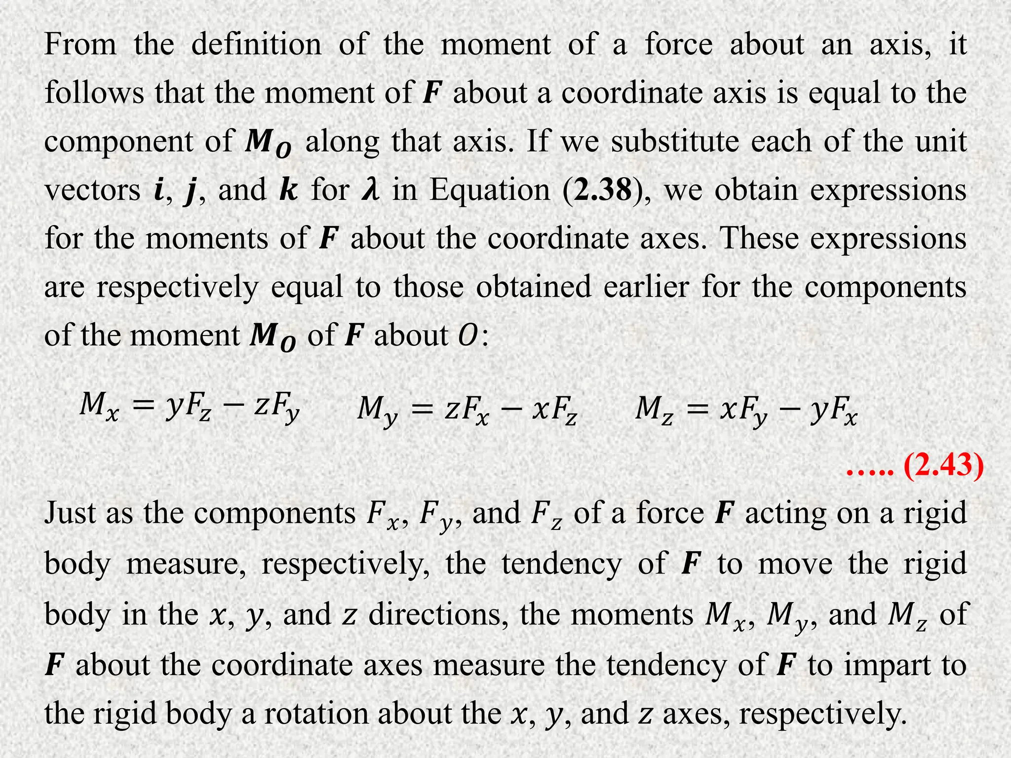 From the definition of the moment of a force about an axis, it
follows that the moment of 𝑭 about a coordinate axis is equal to the
component of 𝑴𝑶 along that axis. If we substitute each of the unit
vectors 𝒊, 𝒋, and 𝒌 for 𝝀 in Equation (2.38), we obtain expressions
for the moments of 𝑭 about the coordinate axes. These expressions
are respectively equal to those obtained earlier for the components
of the moment 𝑴𝑶 of 𝑭 about 𝑂:
𝑀𝑥 = 𝑦𝐹𝑧 − 𝑧𝐹𝑦 𝑀𝑦 = 𝑧𝐹𝑥 − 𝑥𝐹𝑧 𝑀𝑧 = 𝑥𝐹𝑦 − 𝑦𝐹𝑥
….. (2.43)
Just as the components 𝐹𝑥, 𝐹𝑦, and 𝐹𝑧 of a force 𝑭 acting on a rigid
body measure, respectively, the tendency of 𝑭 to move the rigid
body in the 𝑥, 𝑦, and 𝑧 directions, the moments 𝑀𝑥, 𝑀𝑦, and 𝑀𝑧 of
𝑭 about the coordinate axes measure the tendency of 𝑭 to impart to
the rigid body a rotation about the 𝑥, 𝑦, and 𝑧 axes, respectively.
 
