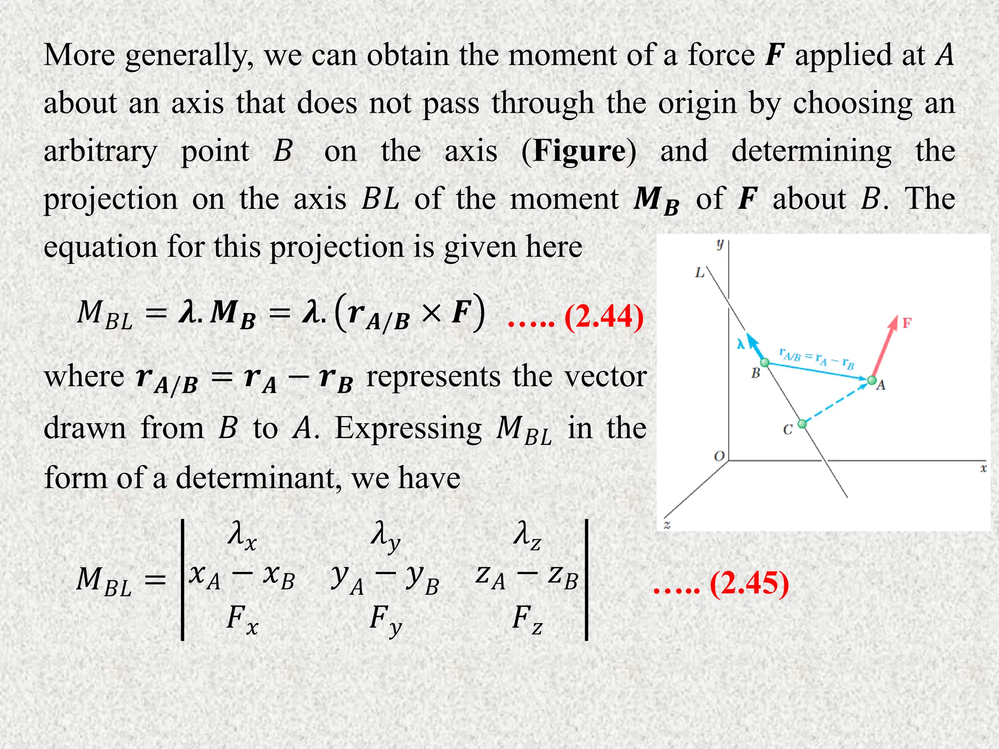 More generally, we can obtain the moment of a force 𝑭 applied at 𝐴
about an axis that does not pass through the origin by choosing an
arbitrary point 𝐵 on the axis (Figure) and determining the
projection on the axis 𝐵𝐿 of the moment 𝑴𝑩 of 𝑭 about 𝐵. The
equation for this projection is given here
𝑀𝐵𝐿 = 𝝀. 𝑴𝑩 = 𝝀. 𝒓𝑨/𝑩 × 𝑭 ….. (2.44)
where 𝒓𝑨/𝑩 = 𝒓𝑨 − 𝒓𝑩 represents the vector
drawn from 𝐵 to 𝐴. Expressing 𝑀𝐵𝐿 in the
form of a determinant, we have
𝑀𝐵𝐿 =
𝜆𝑥 𝜆𝑦 𝜆𝑧
𝑥𝐴 − 𝑥𝐵 𝑦𝐴
− 𝑦𝐵
𝑧𝐴 − 𝑧𝐵
𝐹𝑥 𝐹𝑦 𝐹𝑧
….. (2.45)
 
