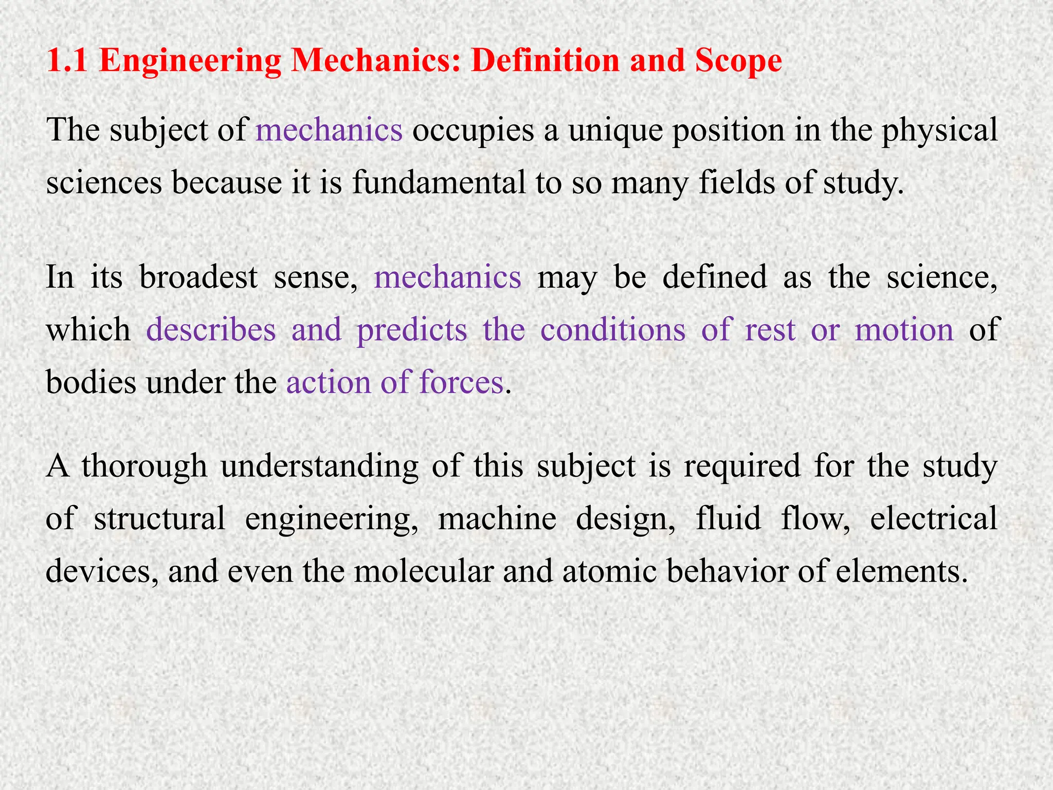 1.1 Engineering Mechanics: Definition and Scope
The subject of mechanics occupies a unique position in the physical
sciences because it is fundamental to so many fields of study.
In its broadest sense, mechanics may be defined as the science,
which describes and predicts the conditions of rest or motion of
bodies under the action of forces.
A thorough understanding of this subject is required for the study
of structural engineering, machine design, fluid flow, electrical
devices, and even the molecular and atomic behavior of elements.
 