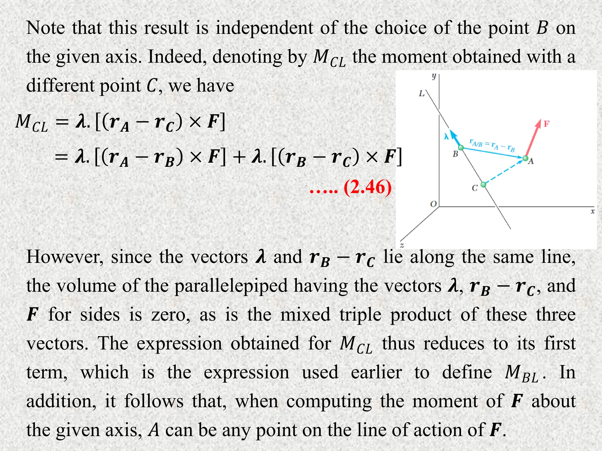 Note that this result is independent of the choice of the point 𝐵 on
the given axis. Indeed, denoting by 𝑀𝐶𝐿 the moment obtained with a
different point 𝐶, we have
𝑀𝐶𝐿 = 𝝀. 𝒓𝑨 − 𝒓𝑪 × 𝑭
= 𝝀. 𝒓𝑨 − 𝒓𝑩 × 𝑭 + 𝝀. 𝒓𝑩 − 𝒓𝑪 × 𝑭
….. (2.46)
However, since the vectors 𝝀 and 𝒓𝑩 − 𝒓𝑪 lie along the same line,
the volume of the parallelepiped having the vectors 𝝀, 𝒓𝑩 − 𝒓𝑪, and
𝑭 for sides is zero, as is the mixed triple product of these three
vectors. The expression obtained for 𝑀𝐶𝐿 thus reduces to its first
term, which is the expression used earlier to define 𝑀𝐵𝐿 . In
addition, it follows that, when computing the moment of 𝑭 about
the given axis, 𝐴 can be any point on the line of action of 𝑭.
 