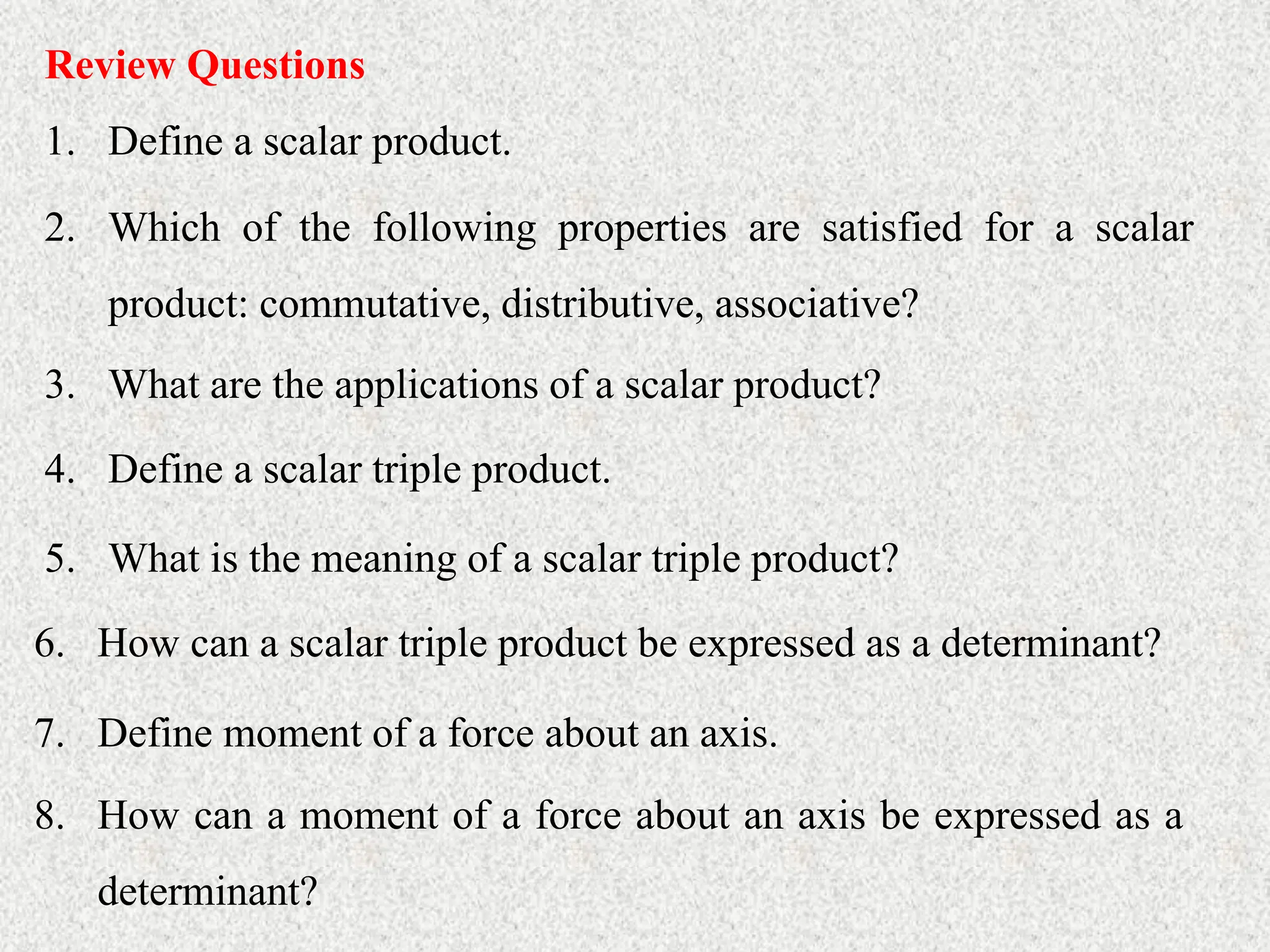 Review Questions
1. Define a scalar product.
2. Which of the following properties are satisfied for a scalar
product: commutative, distributive, associative?
3. What are the applications of a scalar product?
4. Define a scalar triple product.
5. What is the meaning of a scalar triple product?
6. How can a scalar triple product be expressed as a determinant?
7. Define moment of a force about an axis.
8. How can a moment of a force about an axis be expressed as a
determinant?
 