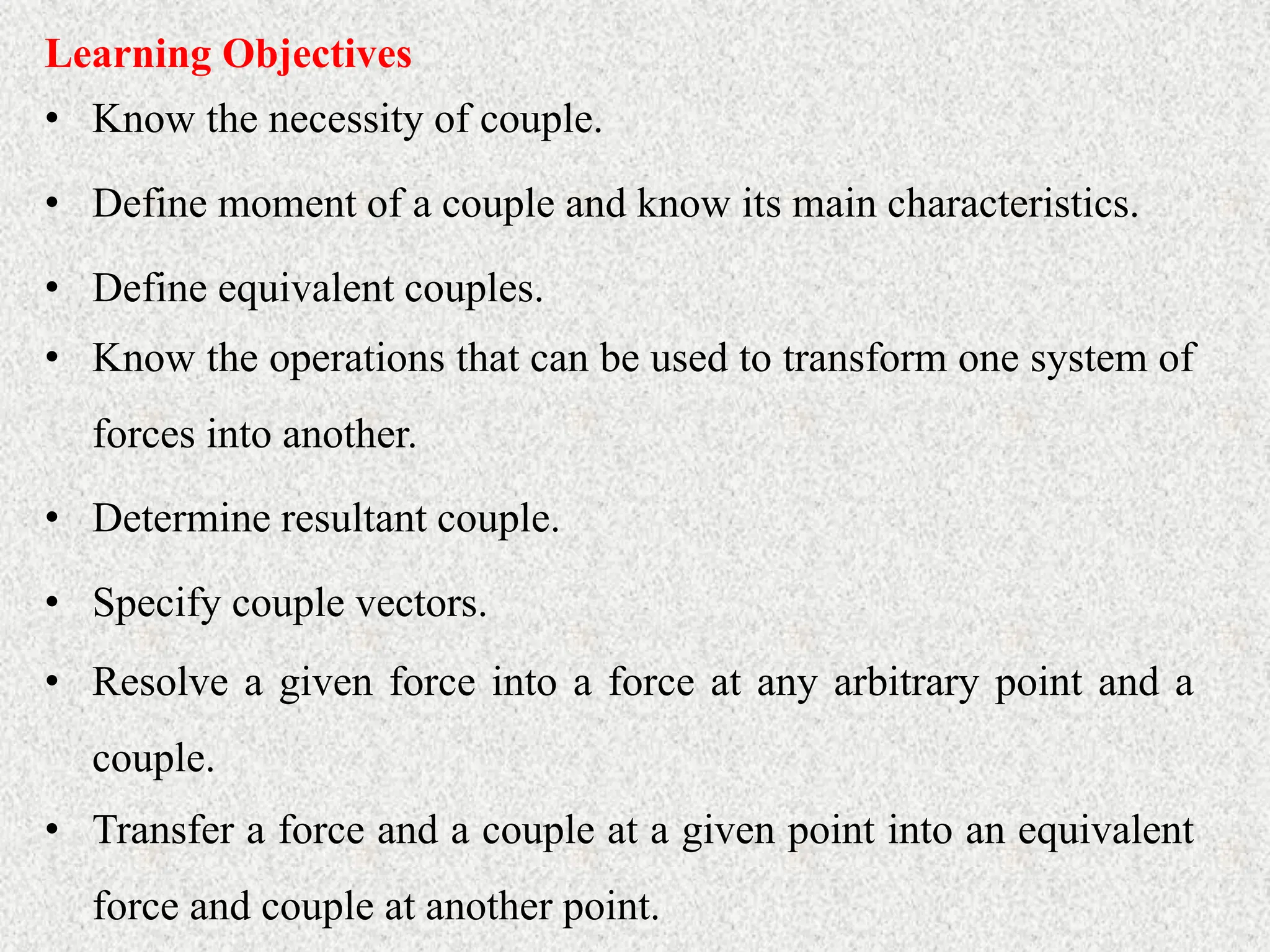• Know the necessity of couple.
Learning Objectives
• Define moment of a couple and know its main characteristics.
• Define equivalent couples.
• Know the operations that can be used to transform one system of
forces into another.
• Determine resultant couple.
• Specify couple vectors.
• Resolve a given force into a force at any arbitrary point and a
couple.
• Transfer a force and a couple at a given point into an equivalent
force and couple at another point.
 