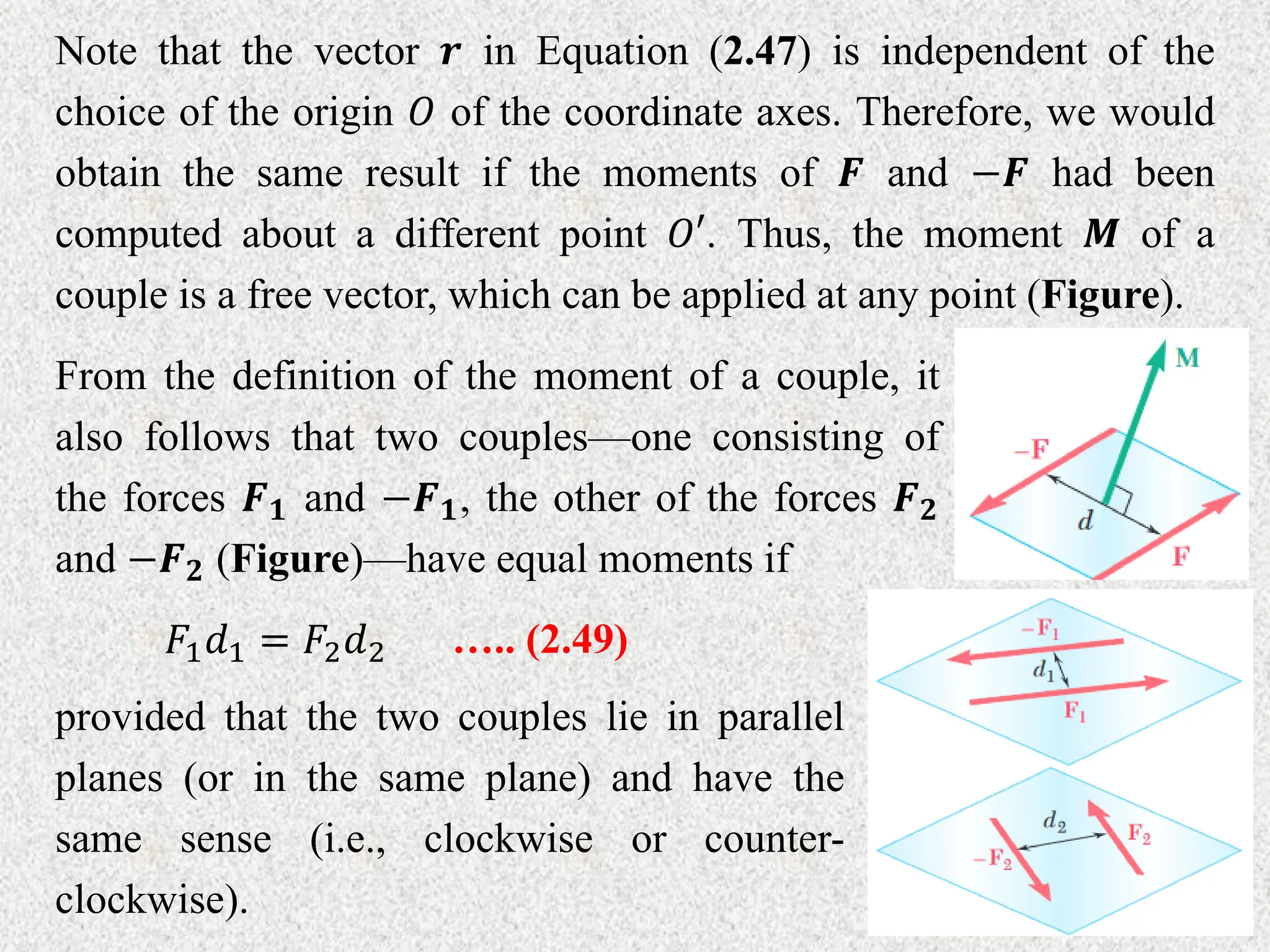 Note that the vector 𝒓 in Equation (2.47) is independent of the
choice of the origin 𝑂 of the coordinate axes. Therefore, we would
obtain the same result if the moments of 𝑭 and −𝑭 had been
computed about a different point 𝑂′. Thus, the moment 𝑴 of a
couple is a free vector, which can be applied at any point (Figure).
From the definition of the moment of a couple, it
also follows that two couples––one consisting of
the forces 𝑭𝟏 and −𝑭𝟏, the other of the forces 𝑭𝟐
and −𝑭𝟐 (Figure)––have equal moments if
𝐹1𝑑1 = 𝐹2𝑑2 ….. (2.49)
provided that the two couples lie in parallel
planes (or in the same plane) and have the
same sense (i.e., clockwise or counter-
clockwise).
 