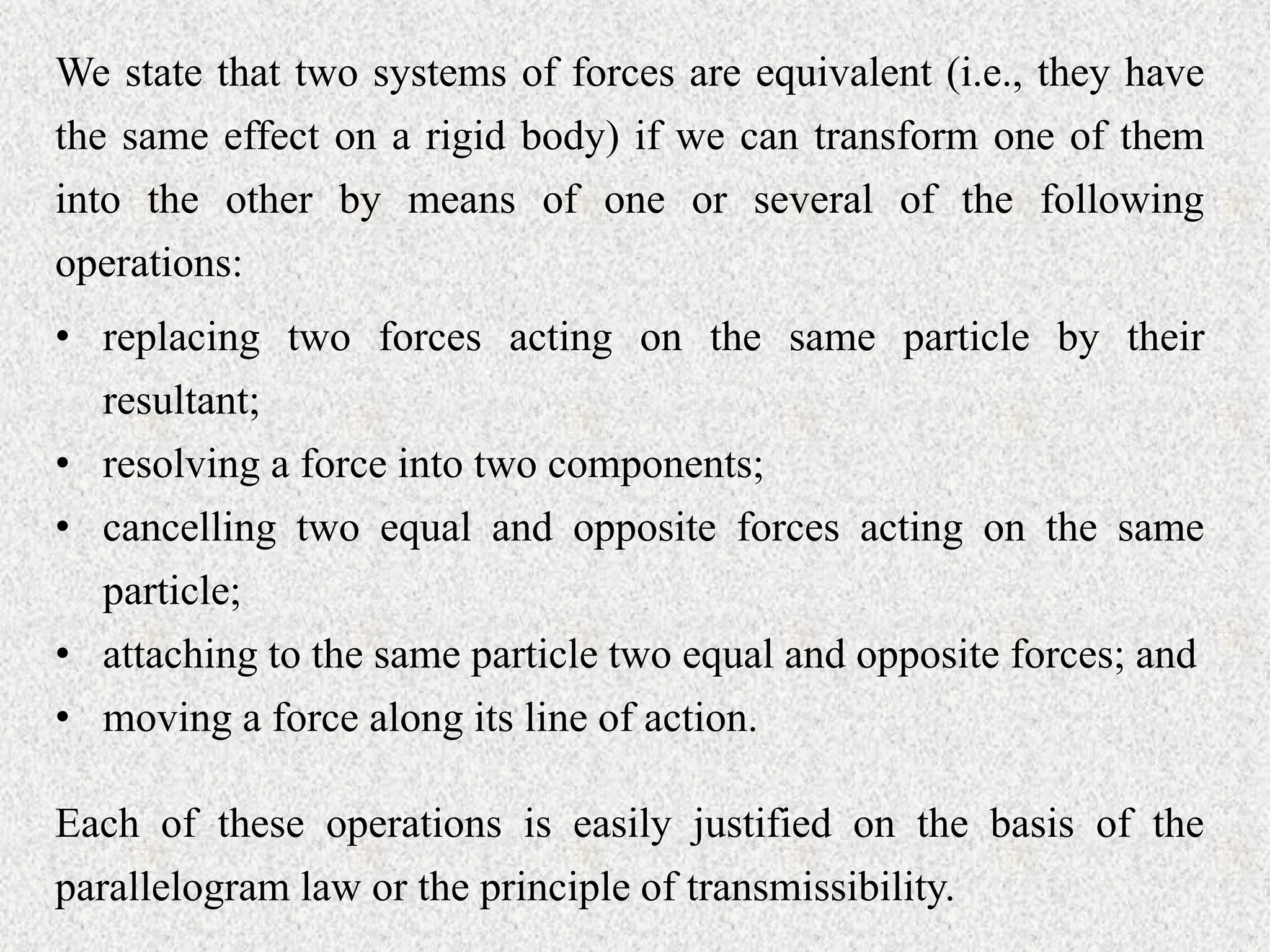 We state that two systems of forces are equivalent (i.e., they have
the same effect on a rigid body) if we can transform one of them
into the other by means of one or several of the following
operations:
• replacing two forces acting on the same particle by their
resultant;
• resolving a force into two components;
• cancelling two equal and opposite forces acting on the same
particle;
• attaching to the same particle two equal and opposite forces; and
• moving a force along its line of action.
Each of these operations is easily justified on the basis of the
parallelogram law or the principle of transmissibility.
 