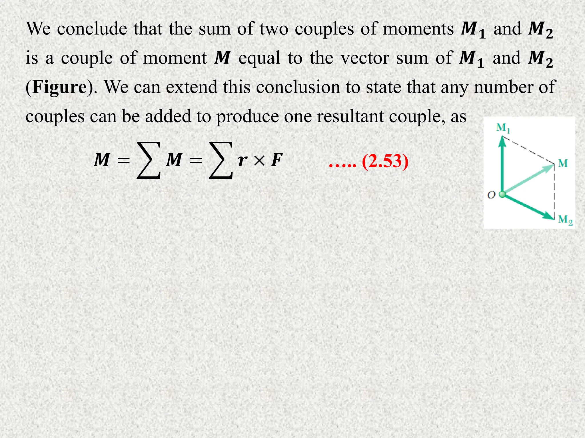 We conclude that the sum of two couples of moments 𝑴𝟏 and 𝑴𝟐
is a couple of moment 𝑴 equal to the vector sum of 𝑴𝟏 and 𝑴𝟐
(Figure). We can extend this conclusion to state that any number of
couples can be added to produce one resultant couple, as
𝑴 = 𝑴 = 𝒓 × 𝑭 ….. (2.53)
 