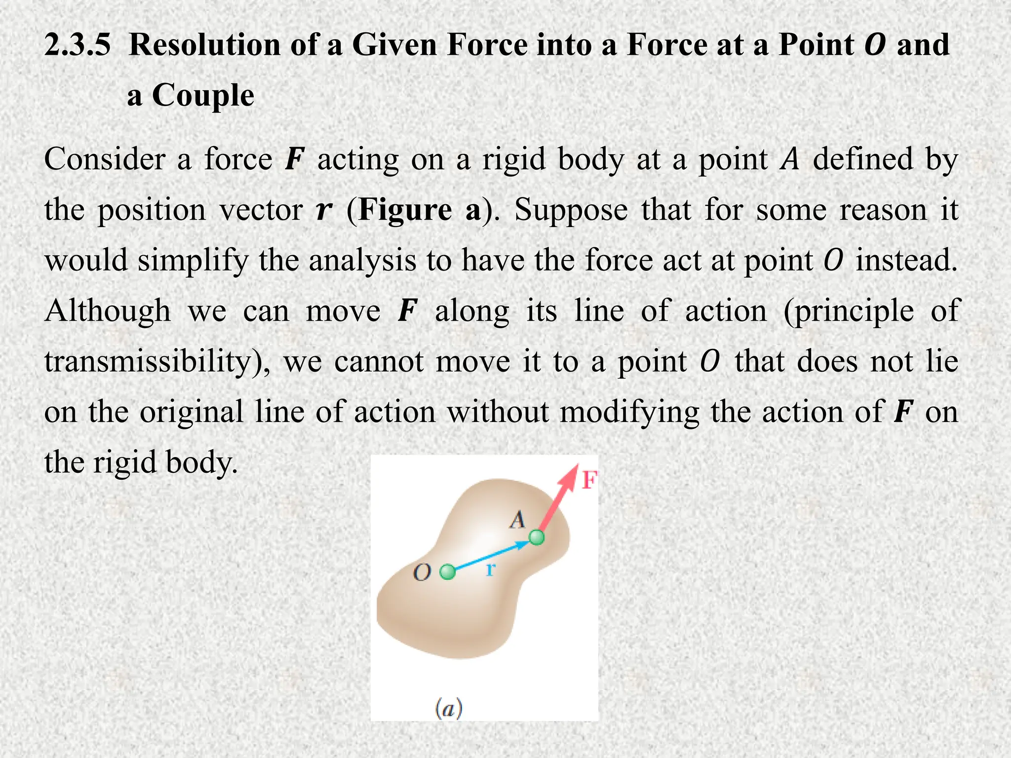 2.3.5 Resolution of a Given Force into a Force at a Point 𝑶 and
a Couple
Consider a force 𝑭 acting on a rigid body at a point 𝐴 defined by
the position vector 𝒓 (Figure a). Suppose that for some reason it
would simplify the analysis to have the force act at point 𝑂 instead.
Although we can move 𝑭 along its line of action (principle of
transmissibility), we cannot move it to a point 𝑂 that does not lie
on the original line of action without modifying the action of 𝑭 on
the rigid body.
 