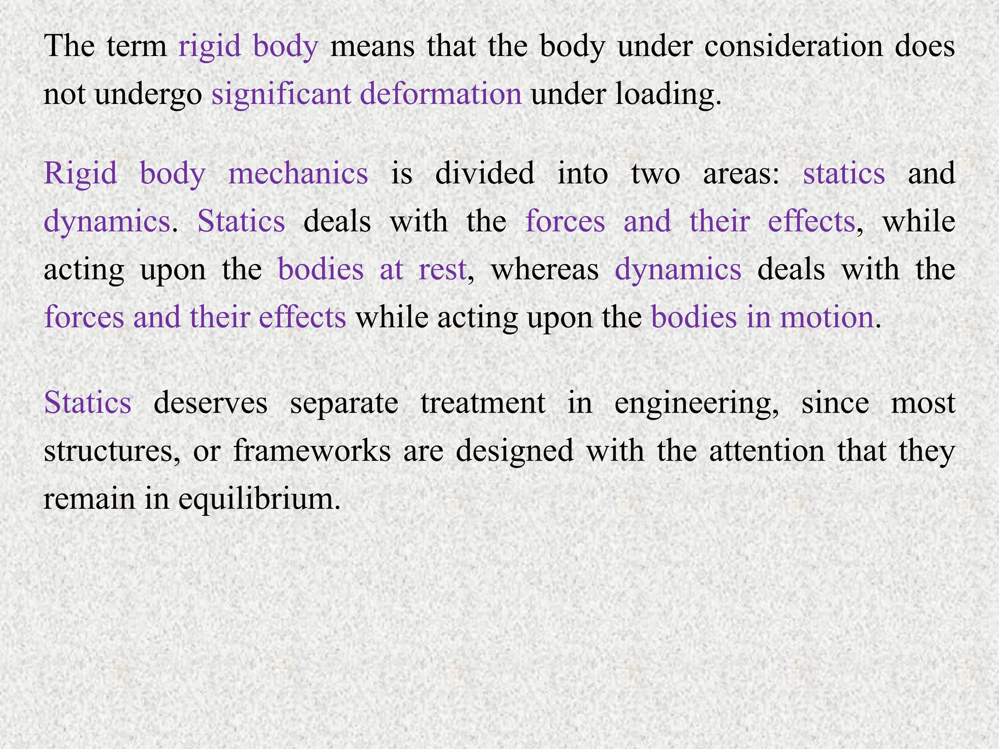 The term rigid body means that the body under consideration does
not undergo significant deformation under loading.
Rigid body mechanics is divided into two areas: statics and
dynamics. Statics deals with the forces and their effects, while
acting upon the bodies at rest, whereas dynamics deals with the
forces and their effects while acting upon the bodies in motion.
Statics deserves separate treatment in engineering, since most
structures, or frameworks are designed with the attention that they
remain in equilibrium.
 