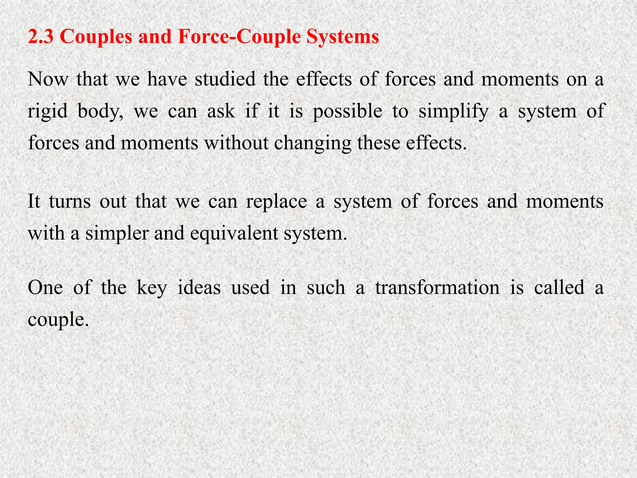 2.3 Couples and Force-Couple Systems
Now that we have studied the effects of forces and moments on a
rigid body, we can ask if it is possible to simplify a system of
forces and moments without changing these effects.
It turns out that we can replace a system of forces and moments
with a simpler and equivalent system.
One of the key ideas used in such a transformation is called a
couple.
 