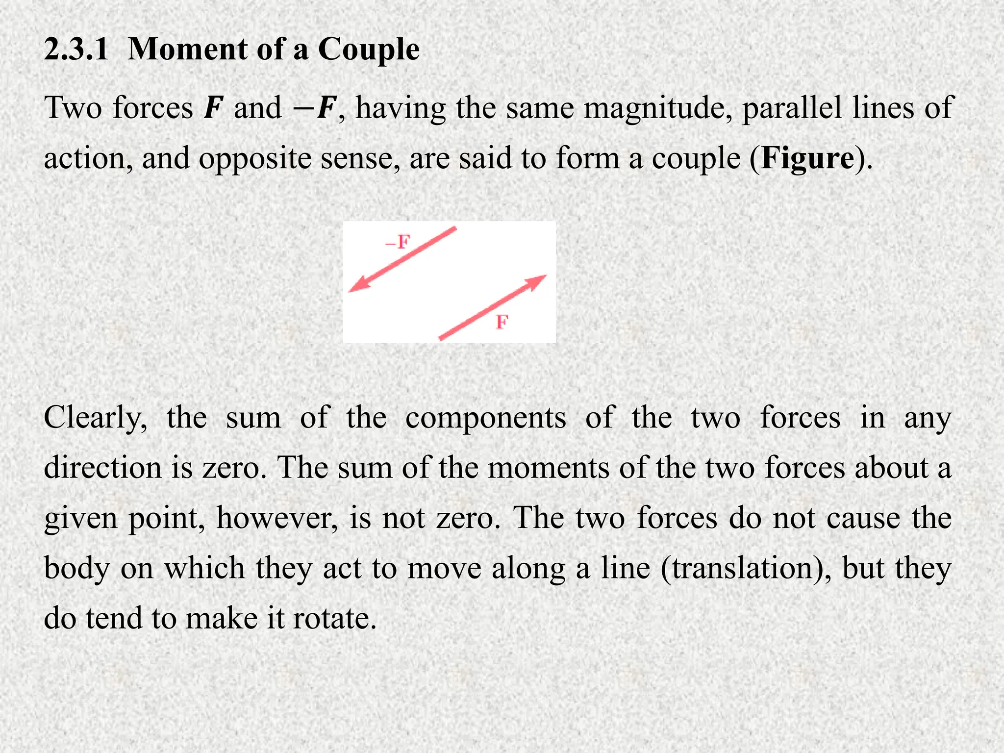 2.3.1 Moment of a Couple
Two forces 𝑭 and −𝑭, having the same magnitude, parallel lines of
action, and opposite sense, are said to form a couple (Figure).
Clearly, the sum of the components of the two forces in any
direction is zero. The sum of the moments of the two forces about a
given point, however, is not zero. The two forces do not cause the
body on which they act to move along a line (translation), but they
do tend to make it rotate.
 