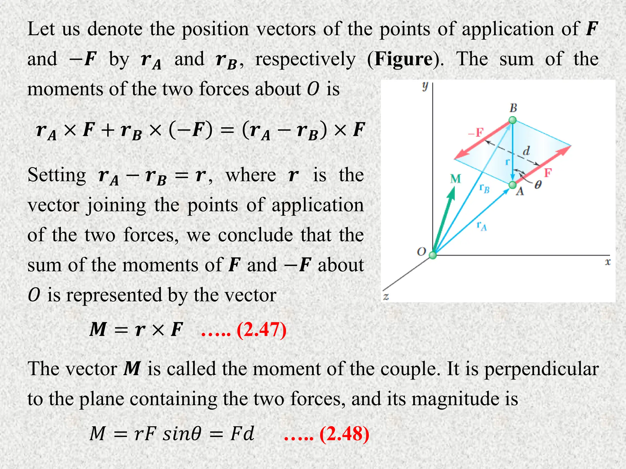 Let us denote the position vectors of the points of application of 𝑭
and −𝑭 by 𝒓𝑨 and 𝒓𝑩, respectively (Figure). The sum of the
moments of the two forces about 𝑂 is
𝒓𝑨 × 𝑭 + 𝒓𝑩 × −𝑭 = 𝒓𝑨 − 𝒓𝑩 × 𝑭
Setting 𝒓𝑨 − 𝒓𝑩 = 𝒓, where 𝒓 is the
vector joining the points of application
of the two forces, we conclude that the
sum of the moments of 𝑭 and −𝑭 about
𝑂 is represented by the vector
𝑴 = 𝒓 × 𝑭 ….. (2.47)
The vector 𝑴 is called the moment of the couple. It is perpendicular
to the plane containing the two forces, and its magnitude is
𝑀 = 𝑟𝐹 𝑠𝑖𝑛𝜃 = 𝐹𝑑 ….. (2.48)
 
