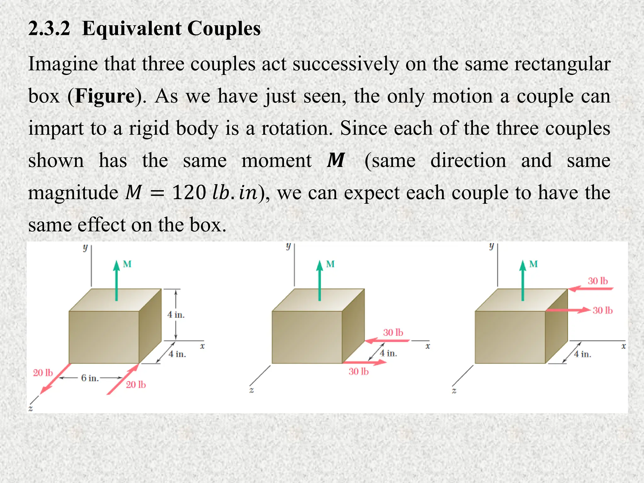 2.3.2 Equivalent Couples
Imagine that three couples act successively on the same rectangular
box (Figure). As we have just seen, the only motion a couple can
impart to a rigid body is a rotation. Since each of the three couples
shown has the same moment 𝑴 (same direction and same
magnitude 𝑀 = 120 𝑙𝑏. 𝑖𝑛), we can expect each couple to have the
same effect on the box.
 