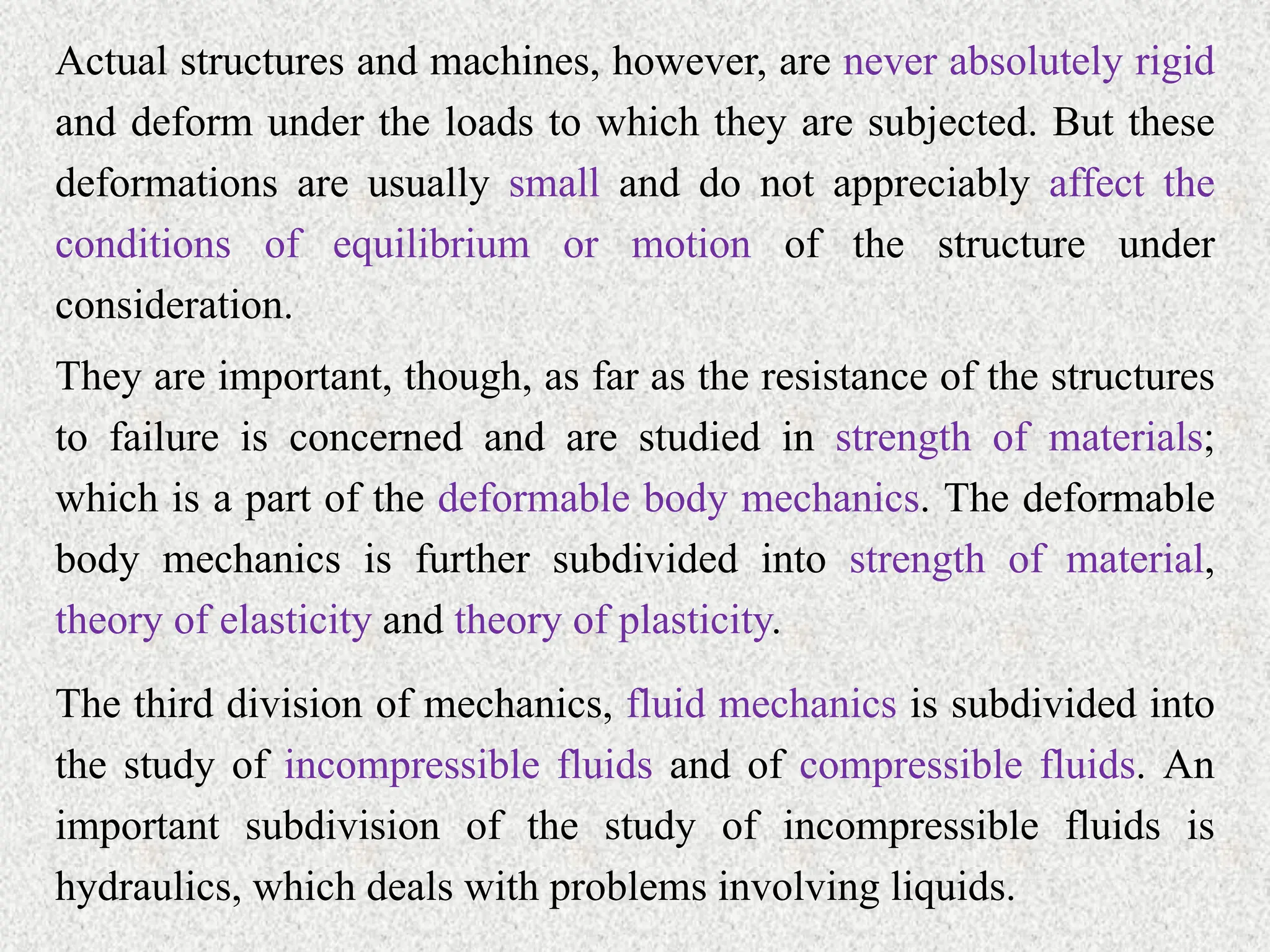 Actual structures and machines, however, are never absolutely rigid
and deform under the loads to which they are subjected. But these
deformations are usually small and do not appreciably affect the
conditions of equilibrium or motion of the structure under
consideration.
They are important, though, as far as the resistance of the structures
to failure is concerned and are studied in strength of materials;
which is a part of the deformable body mechanics. The deformable
body mechanics is further subdivided into strength of material,
theory of elasticity and theory of plasticity.
The third division of mechanics, fluid mechanics is subdivided into
the study of incompressible fluids and of compressible fluids. An
important subdivision of the study of incompressible fluids is
hydraulics, which deals with problems involving liquids.
 
