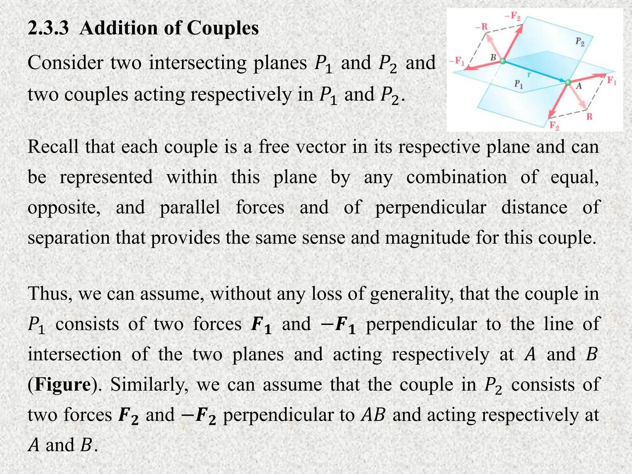 2.3.3 Addition of Couples
Consider two intersecting planes 𝑃1 and 𝑃2 and
two couples acting respectively in 𝑃1 and 𝑃2.
Recall that each couple is a free vector in its respective plane and can
be represented within this plane by any combination of equal,
opposite, and parallel forces and of perpendicular distance of
separation that provides the same sense and magnitude for this couple.
Thus, we can assume, without any loss of generality, that the couple in
𝑃1 consists of two forces 𝑭𝟏 and −𝑭𝟏 perpendicular to the line of
intersection of the two planes and acting respectively at 𝐴 and 𝐵
(Figure). Similarly, we can assume that the couple in 𝑃2 consists of
two forces 𝑭𝟐 and −𝑭𝟐 perpendicular to 𝐴𝐵 and acting respectively at
𝐴 and 𝐵.
 