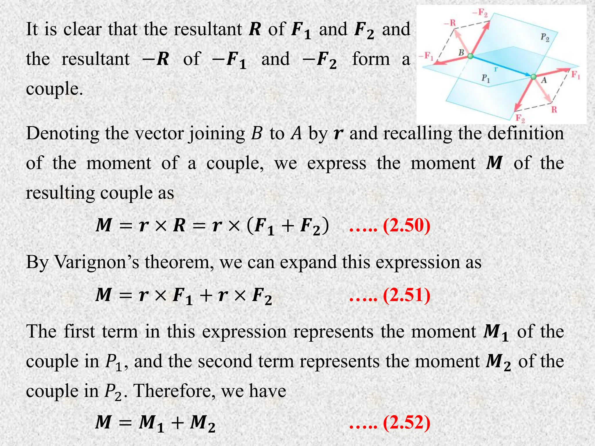 It is clear that the resultant 𝑹 of 𝑭𝟏 and 𝑭𝟐 and
the resultant −𝑹 of −𝑭𝟏 and −𝑭𝟐 form a
couple.
Denoting the vector joining 𝐵 to 𝐴 by 𝒓 and recalling the definition
of the moment of a couple, we express the moment 𝑴 of the
resulting couple as
𝑴 = 𝒓 × 𝑹 = 𝒓 × 𝑭𝟏 + 𝑭𝟐 ….. (2.50)
By Varignon’s theorem, we can expand this expression as
𝑴 = 𝒓 × 𝑭𝟏 + 𝒓 × 𝑭𝟐 ….. (2.51)
The first term in this expression represents the moment 𝑴𝟏 of the
couple in 𝑃1, and the second term represents the moment 𝑴𝟐 of the
couple in 𝑃2. Therefore, we have
𝑴 = 𝑴𝟏 + 𝑴𝟐 ….. (2.52)
 