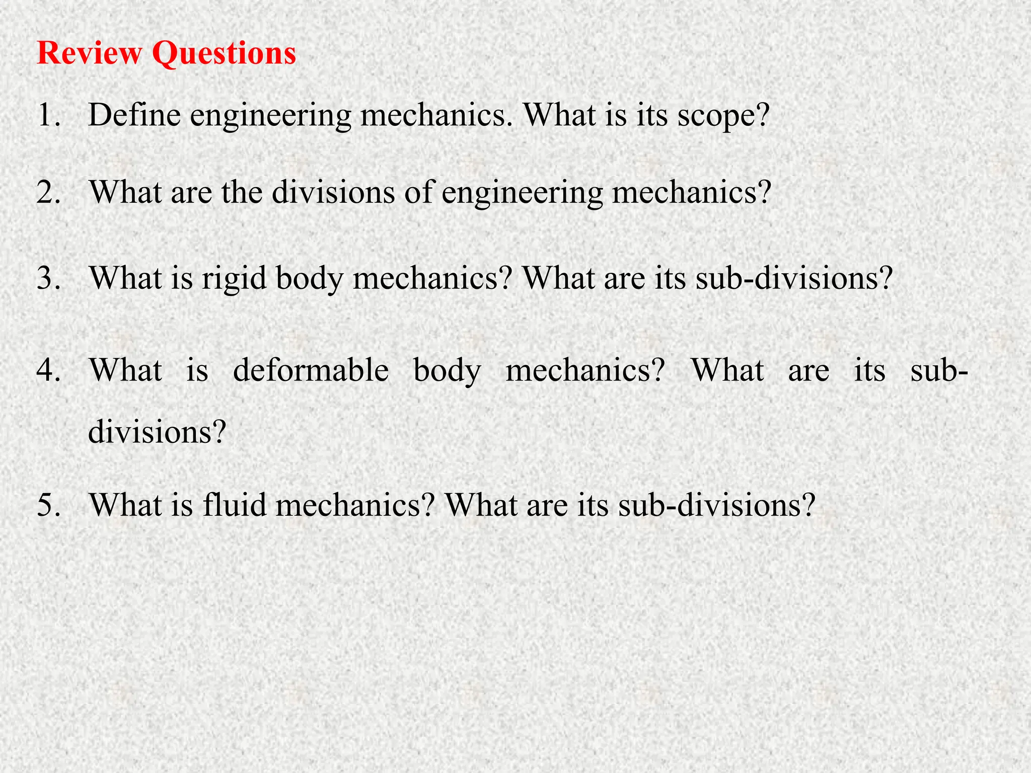 Review Questions
1. Define engineering mechanics. What is its scope?
2. What are the divisions of engineering mechanics?
3. What is rigid body mechanics? What are its sub-divisions?
4. What is deformable body mechanics? What are its sub-
divisions?
5. What is fluid mechanics? What are its sub-divisions?
 