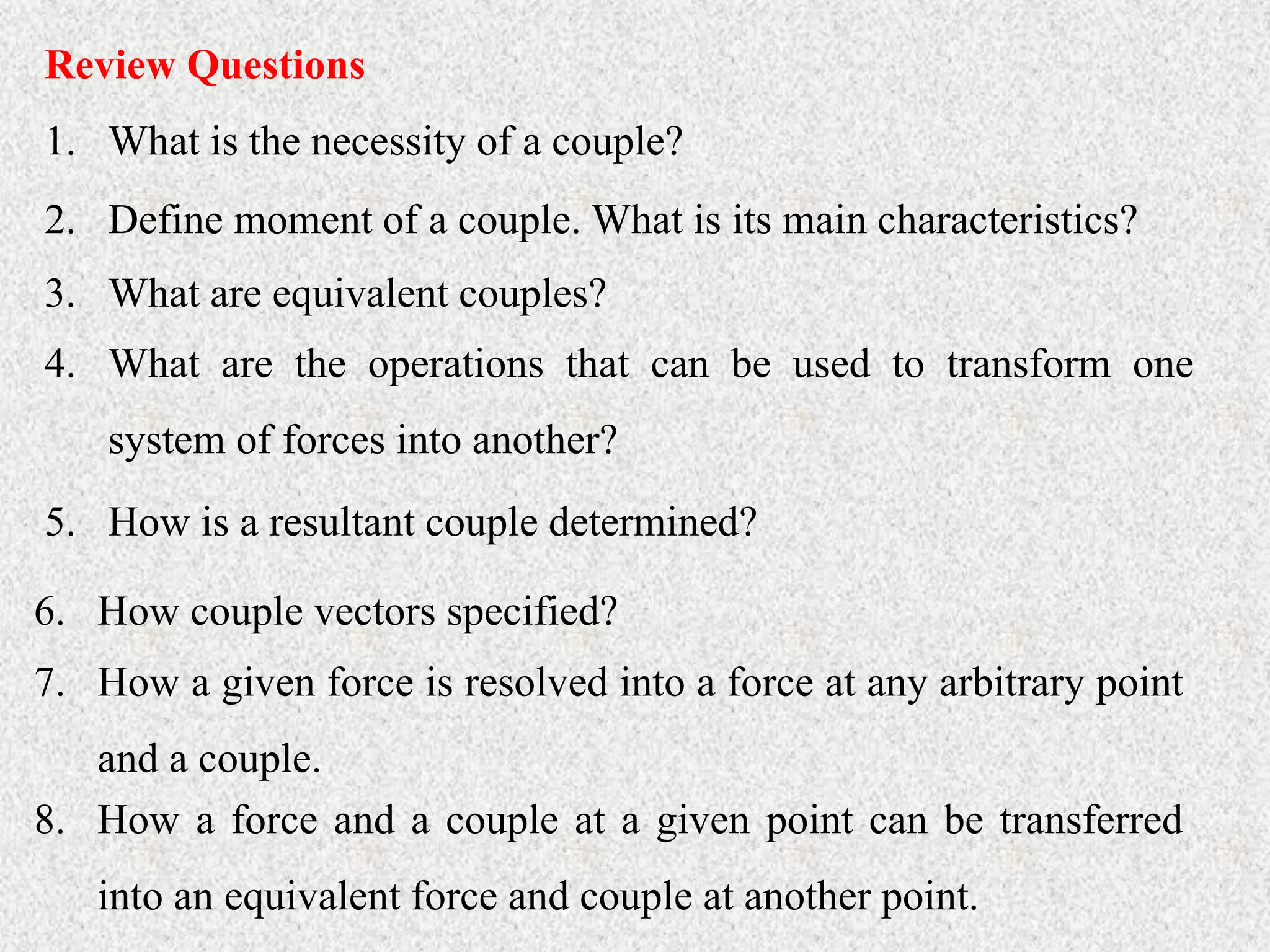 Review Questions
1. What is the necessity of a couple?
2. Define moment of a couple. What is its main characteristics?
3. What are equivalent couples?
4. What are the operations that can be used to transform one
system of forces into another?
5. How is a resultant couple determined?
6. How couple vectors specified?
7. How a given force is resolved into a force at any arbitrary point
and a couple.
8. How a force and a couple at a given point can be transferred
into an equivalent force and couple at another point.
 