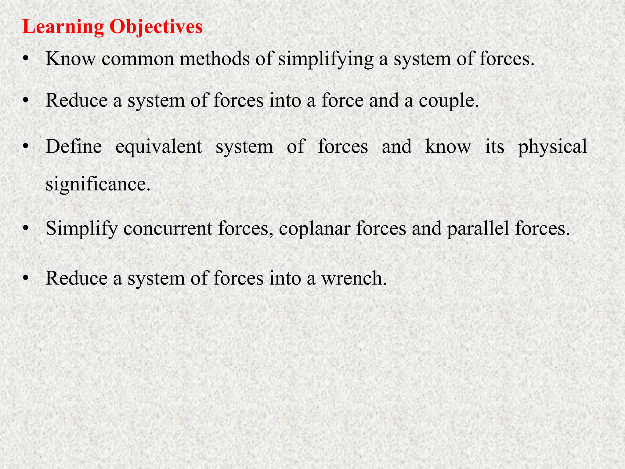 • Know common methods of simplifying a system of forces.
Learning Objectives
• Reduce a system of forces into a force and a couple.
• Define equivalent system of forces and know its physical
significance.
• Simplify concurrent forces, coplanar forces and parallel forces.
• Reduce a system of forces into a wrench.
 