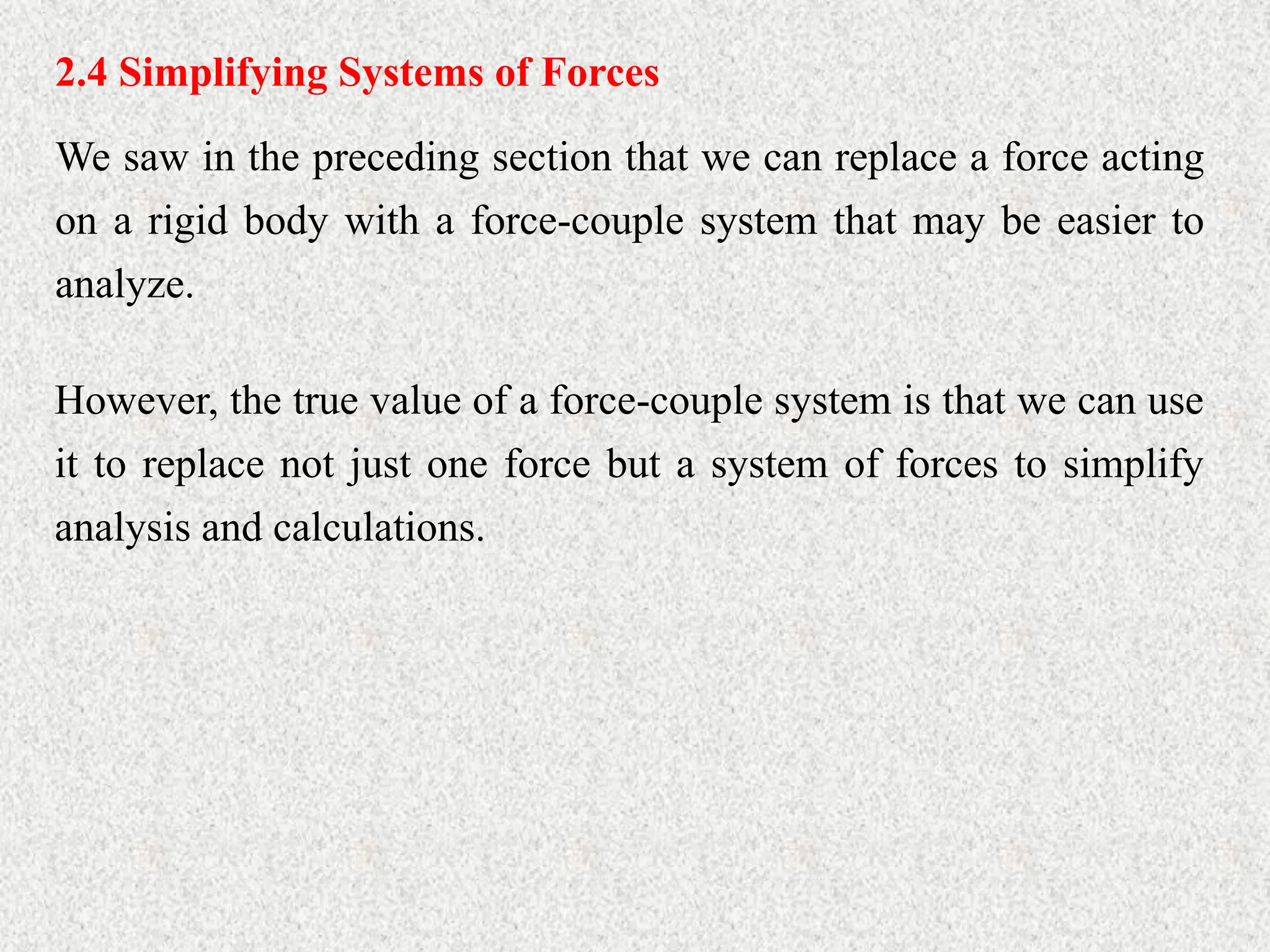 2.4 Simplifying Systems of Forces
We saw in the preceding section that we can replace a force acting
on a rigid body with a force-couple system that may be easier to
analyze.
However, the true value of a force-couple system is that we can use
it to replace not just one force but a system of forces to simplify
analysis and calculations.
 