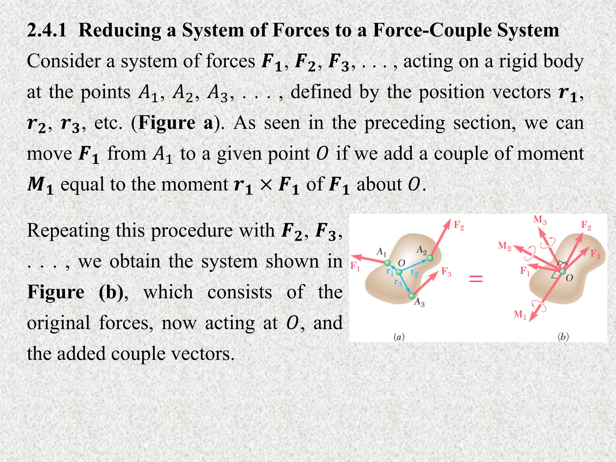 2.4.1 Reducing a System of Forces to a Force-Couple System
Consider a system of forces 𝑭𝟏, 𝑭𝟐, 𝑭𝟑, . . . , acting on a rigid body
at the points 𝐴1, 𝐴2, 𝐴3, . . . , defined by the position vectors 𝒓𝟏,
𝒓𝟐, 𝒓𝟑, etc. (Figure a). As seen in the preceding section, we can
move 𝑭𝟏 from 𝐴1 to a given point 𝑂 if we add a couple of moment
𝑴𝟏 equal to the moment 𝒓𝟏 × 𝑭𝟏 of 𝑭𝟏 about 𝑂.
Repeating this procedure with 𝑭𝟐, 𝑭𝟑,
. . . , we obtain the system shown in
Figure (b), which consists of the
original forces, now acting at 𝑂, and
the added couple vectors.
 
