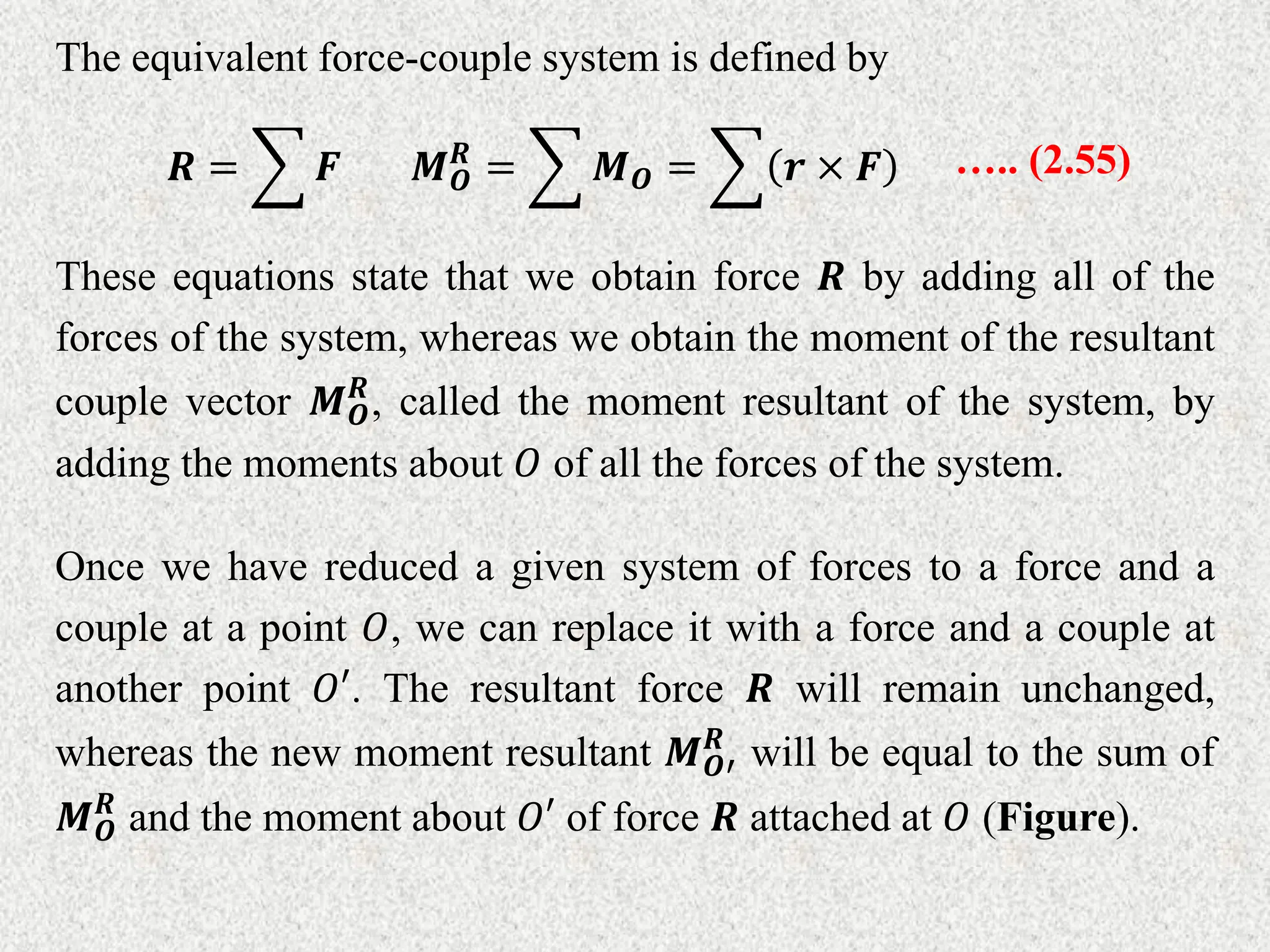 The equivalent force-couple system is defined by
𝑹 = 𝑭 ….. (2.55)
𝑴𝑶
𝑹
= 𝑴𝑶 = 𝒓 × 𝑭
These equations state that we obtain force 𝑹 by adding all of the
forces of the system, whereas we obtain the moment of the resultant
couple vector 𝑴𝑶
𝑹
, called the moment resultant of the system, by
adding the moments about 𝑂 of all the forces of the system.
Once we have reduced a given system of forces to a force and a
couple at a point 𝑂, we can replace it with a force and a couple at
another point 𝑂′. The resultant force 𝑹 will remain unchanged,
whereas the new moment resultant 𝑴𝑶′
𝑹
will be equal to the sum of
𝑴𝑶
𝑹
and the moment about 𝑂′ of force 𝑹 attached at 𝑂 (Figure).
 