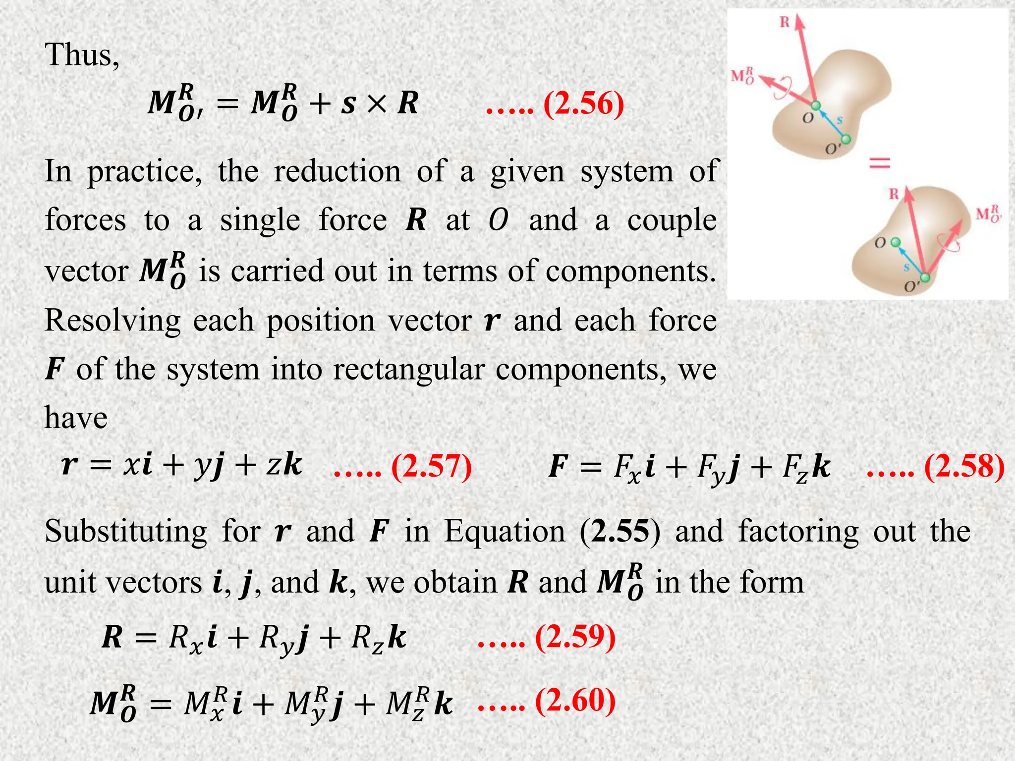 Thus,
….. (2.56)
𝑴𝑶′
𝑹
= 𝑴𝑶
𝑹
+ 𝒔 × 𝑹
In practice, the reduction of a given system of
forces to a single force 𝑹 at 𝑂 and a couple
vector 𝑴𝑶
𝑹
is carried out in terms of components.
Resolving each position vector 𝒓 and each force
𝑭 of the system into rectangular components, we
have
….. (2.57)
𝒓 = 𝑥𝒊 + 𝑦𝒋 + 𝑧𝒌 ….. (2.58)
𝑭 = 𝐹𝑥𝒊 + 𝐹𝑦𝒋 + 𝐹𝑧𝒌
Substituting for 𝒓 and 𝑭 in Equation (2.55) and factoring out the
unit vectors 𝒊, 𝒋, and 𝒌, we obtain 𝑹 and 𝑴𝑶
𝑹
in the form
….. (2.59)
𝑹 = 𝑅𝑥𝒊 + 𝑅𝑦𝒋 + 𝑅𝑧𝒌
….. (2.60)
𝑴𝑶
𝑹
= 𝑀𝑥
𝑅𝒊 + 𝑀𝑦
𝑅𝒋 + 𝑀𝑧
𝑅𝒌
 