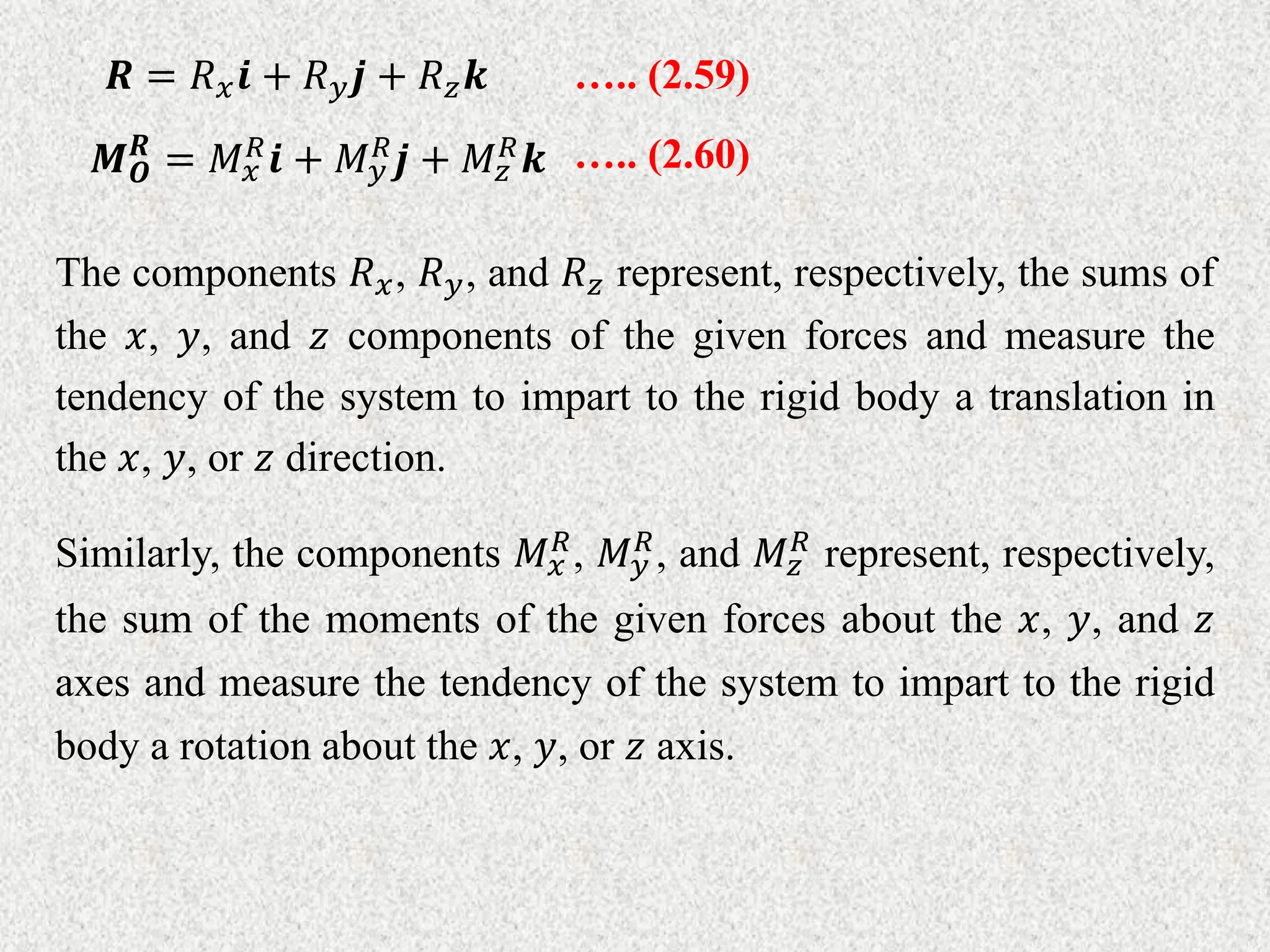 The components 𝑅𝑥, 𝑅𝑦, and 𝑅𝑧 represent, respectively, the sums of
the 𝑥, 𝑦, and 𝑧 components of the given forces and measure the
tendency of the system to impart to the rigid body a translation in
the 𝑥, 𝑦, or 𝑧 direction.
Similarly, the components 𝑀𝑥
𝑅
, 𝑀𝑦
𝑅
, and 𝑀𝑧
𝑅
represent, respectively,
the sum of the moments of the given forces about the 𝑥, 𝑦, and 𝑧
axes and measure the tendency of the system to impart to the rigid
body a rotation about the 𝑥, 𝑦, or 𝑧 axis.
….. (2.59)
𝑹 = 𝑅𝑥𝒊 + 𝑅𝑦𝒋 + 𝑅𝑧𝒌
….. (2.60)
𝑴𝑶
𝑹
= 𝑀𝑥
𝑅𝒊 + 𝑀𝑦
𝑅𝒋 + 𝑀𝑧
𝑅𝒌
 