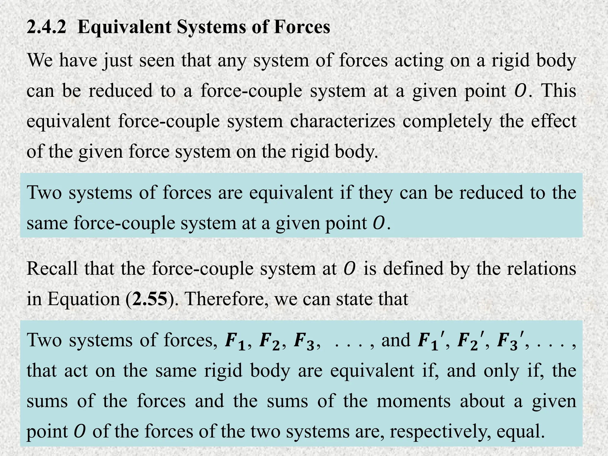 2.4.2 Equivalent Systems of Forces
We have just seen that any system of forces acting on a rigid body
can be reduced to a force-couple system at a given point 𝑂. This
equivalent force-couple system characterizes completely the effect
of the given force system on the rigid body.
Two systems of forces are equivalent if they can be reduced to the
same force-couple system at a given point 𝑂.
Recall that the force-couple system at 𝑂 is defined by the relations
in Equation (2.55). Therefore, we can state that
Two systems of forces, 𝑭𝟏, 𝑭𝟐, 𝑭𝟑, . . . , and 𝑭𝟏′, 𝑭𝟐′, 𝑭𝟑′, . . . ,
that act on the same rigid body are equivalent if, and only if, the
sums of the forces and the sums of the moments about a given
point 𝑂 of the forces of the two systems are, respectively, equal.
 