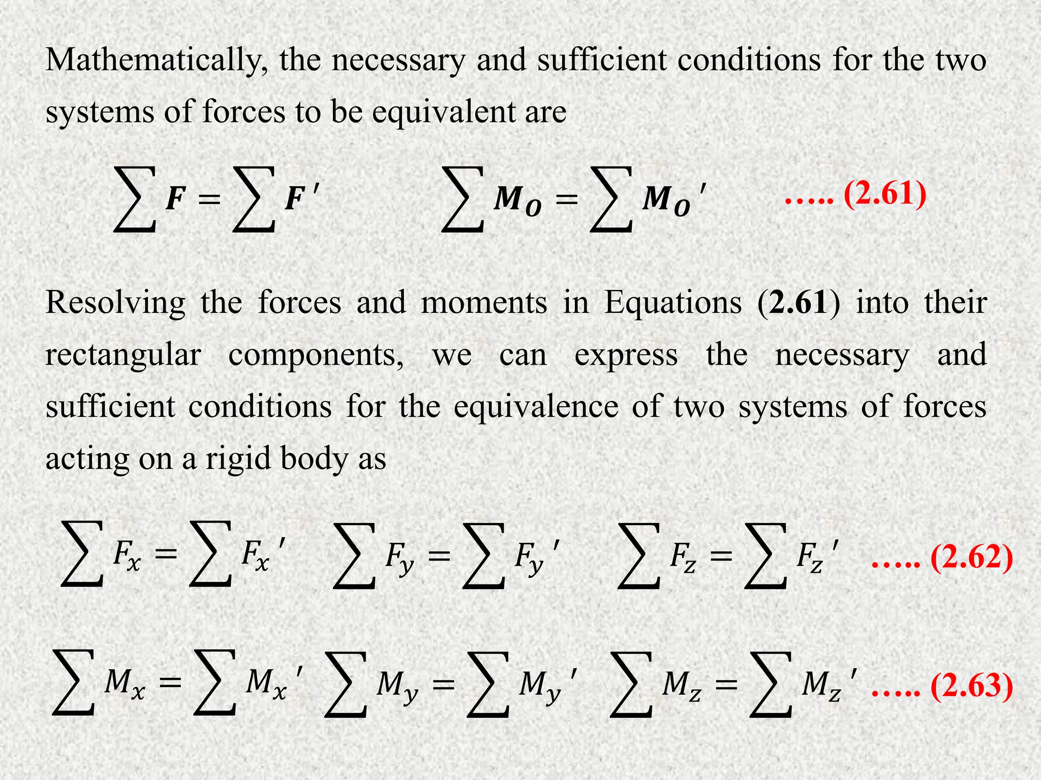 Mathematically, the necessary and sufficient conditions for the two
systems of forces to be equivalent are
Resolving the forces and moments in Equations (2.61) into their
rectangular components, we can express the necessary and
sufficient conditions for the equivalence of two systems of forces
acting on a rigid body as
𝑭 = 𝑭 ′ ….. (2.61)
𝑴𝑶 = 𝑴𝑶 ′
𝐹𝑥 = 𝐹𝑥 ′ 𝐹𝑦 = 𝐹𝑦 ′ 𝐹𝑧 = 𝐹𝑧 ′ ….. (2.62)
𝑀𝑥 = 𝑀𝑥 ′ 𝑀𝑦 = 𝑀𝑦 ′ 𝑀𝑧 = 𝑀𝑧 ′ ….. (2.63)
 