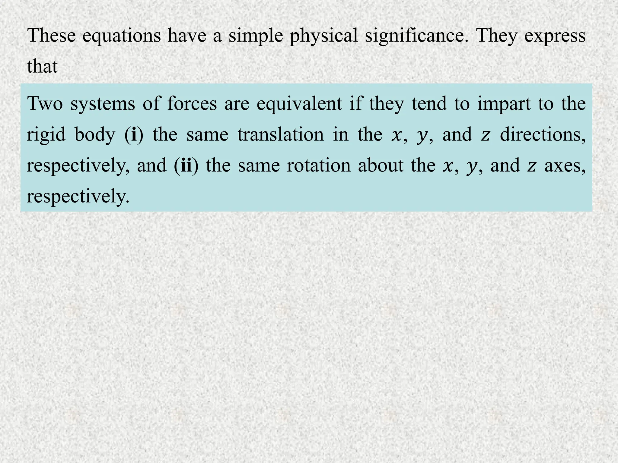 These equations have a simple physical significance. They express
that
Two systems of forces are equivalent if they tend to impart to the
rigid body (i) the same translation in the 𝑥, 𝑦, and 𝑧 directions,
respectively, and (ii) the same rotation about the 𝑥, 𝑦, and 𝑧 axes,
respectively.
 