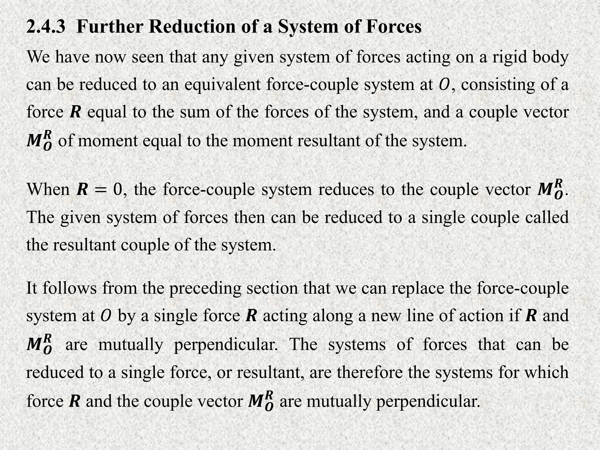 2.4.3 Further Reduction of a System of Forces
We have now seen that any given system of forces acting on a rigid body
can be reduced to an equivalent force-couple system at 𝑂, consisting of a
force 𝑹 equal to the sum of the forces of the system, and a couple vector
𝑴𝑶
𝑹
of moment equal to the moment resultant of the system.
When 𝑹 = 0, the force-couple system reduces to the couple vector 𝑴𝑶
𝑹
.
The given system of forces then can be reduced to a single couple called
the resultant couple of the system.
It follows from the preceding section that we can replace the force-couple
system at 𝑂 by a single force 𝑹 acting along a new line of action if 𝑹 and
𝑴𝑶
𝑹
are mutually perpendicular. The systems of forces that can be
reduced to a single force, or resultant, are therefore the systems for which
force 𝑹 and the couple vector 𝑴𝑶
𝑹
are mutually perpendicular.
 